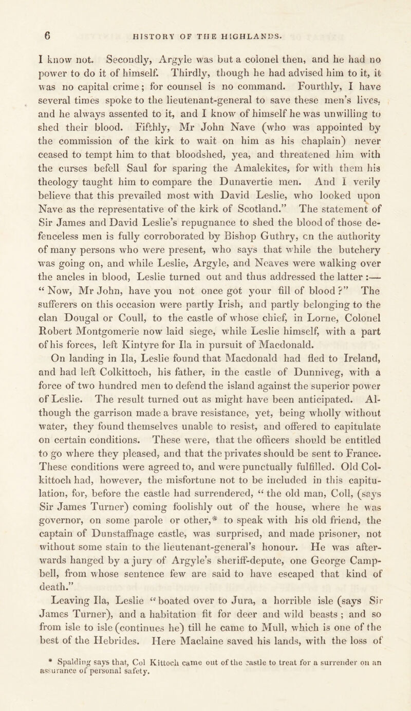 I know not Secondly, Argyle was but a colonel then, and he had no power to do it of himself. Thirdly, though he had advised him to it, it was no capital crime; for counsel is no command. Fourthly, I have several times spoke to the lieutenant-general to save these men’s lives, and he always assented to it, and I know of himself he was unwilling to shed their blood. Fifthly, Mr John Nave (who was appointed by the commission of the kirk to wait on him as his chaplain) never ceased to tempt him to that bloodshed, yea, and threatened him with the curses befell Saul for sparing the Amalekites, for with them his theology taught him to compare the Dunavertie men. And I verily believe that this prevailed most with David Leslie, who looked upon Nave as the representative of the kirk of Scotland.” The statement of Sir James and David Leslie’s repugnance to shed the blood of those de- fenceless men is fully corroborated by Bishop Guthry, cn the authority of many persons who were present, who says that while the butchery was going on, and while Leslie, Argyle, and Neaves were walking over the ancles in blood, Leslie turned out and thus addressed the latter :— “ Now, Mr John, have you not once got your till of blood ?” The sufferers on this occasion were partly Irish, and partly belonging to the clan Dougal or Coull, to the castle of whose chief, in Lome, Colonel Robert Montgomerie now laid siege, while Leslie himself, with a part of his forces, left Kintyre for Xla in pursuit of Macdonald. On landing in Ila, Leslie found that Macdonald had fled to Ireland, and had left Colkittoch, his father, in the castle of Dunniveg, with a force of two hundred men to defend the island against the superior power of Leslie. The result turned out as might have been anticipated. Al- though the garrison made a brave resistance, yet, being wholly without water, they found themselves unable to resist, and offered to capitulate on certain conditions. These were, that the officers should be entitled to go where they pleased, and that the privates should be sent to France. These conditions were agreed to, and were punctually fulfilled. Old Col- kittoch had, however, the misfortune not to be included in this capitu- lation, for, before the castle had surrendered, “ the old man, Coll, (says Sir James Turner) coming foolishly out of the house, where he was governor, on some parole or other,* to speak with his old friend, the captain of Dunstaffnage castle, was surprised, and made prisoner, not without some stain to the lieutenant-general’s honour. He was after- wards hanged by a jury of Argyle’s sheriff-depute, one George Camp- bell, from whose sentence few are said to have escaped that kind of death.” Leaving Ila, Leslie (t boated over to Jura, a horrible isle (says Sir James Turner), and a habitation fit for deer and wild beasts ; and so from isle to isle (continues he) till he came to Mull, which is one of the best of the Hebrides. Here Maclaine saved his lands, with the loss of * Spalding says that, Col Kittocli came out of the castle to treat for a surrender on an assurance of personal safety.