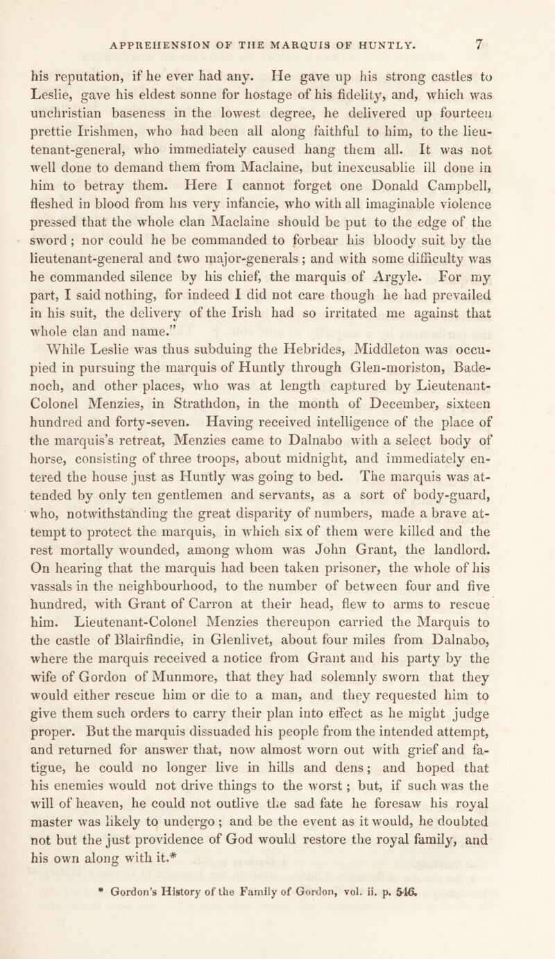his reputation, if he ever had any. He gave up his strong castles to Leslie, gave his eldest sonne for hostage of his fidelity, and, which was unchristian baseness in the lowest degree, he delivered up fourteen prettie Irishmen, who had been all along faithful to him, to the lieu- tenant-general, who immediately caused hang them all. It was not well done to demand them from Maclaine, but inexcusablie ill done in him to betray them. Here I cannot forget one Donald Campbell, fleshed in blood from his very infancie, who with all imaginable violence pressed that the whole clan Maclaine should be put to the edge of the sword; nor could he be commanded to forbear his bloody suit by the lieutenant-general and two major-generals; and with some difficulty was he commanded silence by his chief, the marquis of Argyle. For my part, I said nothing, for indeed I did not care though he had prevailed in his suit, the delivery of the Irish had so irritated me against that whole clan and name.” While Leslie was thus subduing the Hebrides, Middleton was occu- pied in pursuing the marquis of Huntly through Glen-moriston, Bacle- noch, and other places, who was at length captured by Lieutenant- Colonel Menzies, in Strathdon, in the month of December, sixteen hundred and forty-seven. Having received intelligence of the place of the marquis’s retreat, Menzies came to Dalnabo with a select body of horse, consisting of three troops, about midnight, and immediately en- tered the house just as Huntly was going to bed. The marquis was at- tended by only ten gentlemen and servants, as a sort of body-guard, who, notwithstanding the great disparity of numbers, made a brave at- tempt to protect the marquis, in which six of them were killed and the rest mortally wounded, among whom was John Grant, the landlord. On hearing that the marquis had been taken prisoner, the whole of his vassals in the neighbourhood, to the number of between four and five hundred, with Grant of Carron at their head, flew to arms to rescue him. Lieutenant-Colonel Menzies thereupon carried the Marquis to the castle of Blairfindie, in Glenlivet, about four miles from Dalnabo, where the marquis received a notice from Grant and his party by the wife of Gordon of Munmore, that they had solemnly sworn that they would either rescue him or die to a man, and they requested him to give them such orders to carry their plan into effect as he might judge proper. But the marquis dissuaded his people from the intended attempt, and returned for answer that, now almost worn out with grief and fa- tigue, he could no longer live in hills and dens; and hoped that his enemies would not drive things to the worst; but, if such was the will of heaven, he could not outlive the sad fate he foresaw his royal master was likely to undergo ; and be the event as it would, he doubted not but the just providence of God would restore the royal family, and his own along with it.* * Gordon’s History of the Family of Gordon, vol. ii. p. 54&