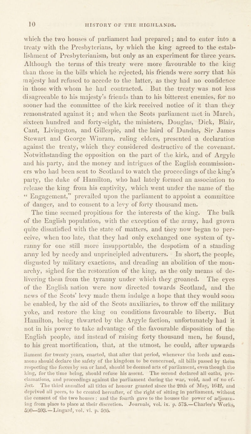 which the two houses of parliament had prepared; and to enter into a treaty with the Presbyterians, by which the king agreed to the estab- lishment of Presbyterianism, but only as an experiment for three years. Although the terms of this treaty were more favourable to the king than those in the bills which he rejected, his friends were sorry that his majesty had refused to accede to the latter, as they had no confidence in those with whom he had contracted. But the treaty was not less disagreeable to his majesty’s friends than to his bitterest enemies, for no sooner had the committee of the kirk received notice of it than they remonstrated against it; and when the Scots parliament met in March, sixteen hundred and forty-eight, the ministers, Douglas, Dick, Blair, Cant, Livingston, and Gillespie, and the laird of Dundas, Sir James Stewart and George Winrarn, ruling elders, presented -a declaration against the treaty, which they considered destructive of the covenant. Notwithstanding the opposition on the part of the kirk, and of Argyle and his party, and the money and intrigues of the English commission- ers wrho had been sent to Scotland to watch the proceedings of the king’s party, the duke of Hamilton, who had lately formed an association to release the king from his captivity, which went under the name of the “ Engagement,” prevailed upon the parliament to appoint a committee of danger, and to consent to a levy of forty thousand men. The time seemed propitious for the interests of the king. The bulk of the English population, with the exception of the army, had growm quite dissatisfied with the state of matters, and they now began to per- ceive, when too late, that they had only exchanged one system of ty- ranny for one still more insupportable, the despotism of a standing army led by needy and unprincipled adventurers. In short, the people, disgusted by military exactions, and dreading an abolition of the mon- archy, sighed for the restoration of the king, as the only means of de- livering them from the tyranny under which they groaned. The eyes of the English nation were now directed towards Scotland, and the news of the Scots’ levy made them indulge a hope that they wrould soon be enabled, by the aid of the Scots auxiliaries, to throw off the military yoke, and restore the king on conditions favourable to liberty. But Hamilton, being thwarted by the Argyle faction, unfortunately had it not in his power to take advantage of the favourable disposition of the English people, and instead of raising forty thousand men, he found, to his great mortification, that, at the utmost, he could, after upwards liament for twenty years, enacted, that after that period, whenever the lords and com- mons should declare the safety of the kingdom to be concerned, all bills passed by them respecting the forces by sea or land, should be deemed acts of parliament, even though the king, for the time being, should refuse his assent. The second declared all oaths, pro- clamations, and proceedings against the parliament during the war, void, and of no ef- fect. The third annulled all titles of honour granted since the 20tli of May, 1642, and deprived all peers, to be created hereafter, of the right of sitting in parliament, without the consent of the two houses : and the fourth gave to the houses the power of adjourn- ing from place to place at their discretion. Journals, vol. ix. p. 575.—Charles’s Works, 590—593.—Lingard, vol. vi. p. 595.