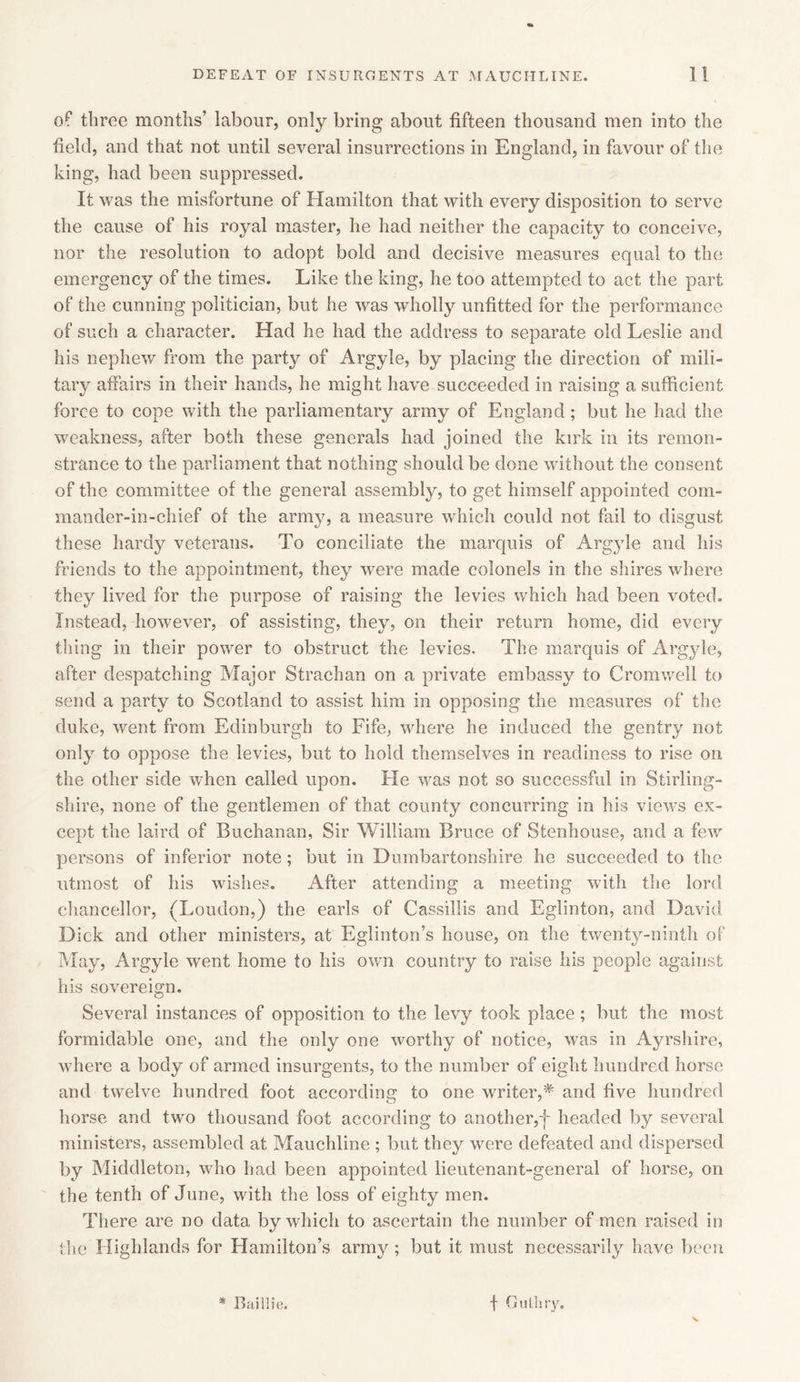 of three months’ labour, only bring about fifteen thousand men into the field, and that not until several insurrections in England, in favour of the king, had been suppressed. It was the misfortune of Hamilton that with every disposition to serve the cause of his royal master, he had neither the capacity to conceive, nor the resolution to adopt bold and decisive measures equal to the emergency of the times. Like the king, he too attempted to act the part of the cunning politician, but he was wholly unfitted for the performance of such a character. Had he had the address to separate old Leslie and his nephew from the party of Argyle, by placing the direction of mili- tary affairs in their hands, he might have succeeded in raising a sufficient force to cope with the parliamentary army of England; but he had the weakness, after both these generals had joined the kirk in its remon- strance to the parliament that nothing should be done without the consent of the committee of the general assembly, to get himself appointed com- mander-in-chief of the army, a measure which could not fail to disgust these hardy veterans. To conciliate the marquis of Argyle and his friends to the appointment, they were made colonels in the shires where they lived for the purpose of raising the levies which had been voted. Instead, however, of assisting, they, on their return home, did every thing in their power to obstruct the levies. The marquis of Argyle, after despatching Major Strachan on a private embassy to Cromwell to send a party to Scotland to assist him in opposing the measures of the duke, went from Edinburgh to Fife, where he induced the gentry not only to oppose the levies, but to hold themselves in readiness to rise on the other side when called upon. He was not so successful in Stirling- shire, none of the gentlemen of that county concurring in his vie'ivs ex- cept the laird of Buchanan, Sir William Bruce of Stenhouse, and a few persons of inferior note; but in Dumbartonshire he succeeded to the utmost of his wishes. After attending a meeting with the lord chancellor, (Loudon,) the earls of Cassillis and Eglinton, and David Dick and other ministers, at Eglinton’s house, on the twenty-ninth of May, Argyle went home to his own country to raise his people against his sovereign. Several instances of opposition to the levy took place; but the most formidable one, and the only one worthy of notice, was in Ayrshire, where a body of armed insurgents, to the number of eight hundred horse and twelve hundred foot according to one writer,* and five hundred horse and two thousand foot according to another,f headed by several ministers, assembled at Mauchline ; but they were defeated and dispersed by Middleton, who had been appointed lieutenant-general of horse, on the tenth of June, with the loss of eighty men. There are no data by which to ascertain the number of men raised in the Highlands for Hamilton’s army ; but it must necessarily have been N * Baillie. f Gulliry.