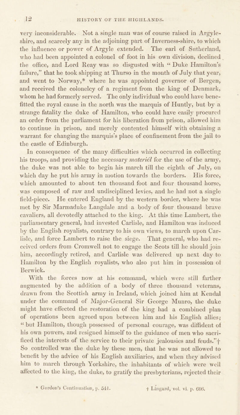very inconsiderable. Not a single man was of course raised in Argyle- shire, and scarcely any in the adjoining part of Inverness-shire, to which the influence or power of Argyle extended. The earl of Sutherland, who had been appointed a colonel of foot in his own division, declined the office, and Lord Reay was so disgusted with “ Duke Hamilton’s failure,” that he took shipping at Thurso in the month of July that year, and went to Norway,* where he was appointed governor of Bergen, and received the colonelcy of a regiment from the king of Denmark, whom he had formerly served. The only individual who could have bene- fitted the royal cause in the north was the marquis of Huntly, but by a strange fatality the duke of Hamilton, who could have easily procured an order from the parliament for his liberation from prison, allowed him to continue in prison, and merely contented himself with obtaining a warrant for changing the marquis’s place of confinement from the jail to the castle of Edinburgh. In consequence of the many difficulties which occurred in collecting his troops, and providing the necessary materiel for the use of the army, the duke was not able to begin his march till the eighth of July, on which day he put his army in motion towards the borders. His force, which amounted to about ten thousand foot and four thousand horse, was composed of raw and undisciplined levies, and he had not a single field-piece. He entered England by the western border, where he was met by Sir Marmaduke Langdale and a body of four thousand brave cavaliers, all devotedly attached to the king. At this time Lambert, the parliamentary general, had invested Carlisle, and Hamilton was induced by the English royalists, contrary to his own views, to march upon Car- lisle, and force Lambert to raise the siege. That general, who had re- ceived orders from Cromwell not to engage the Scots till he should join him, accordingly retired, and Carlisle was delivered up next day to Hamilton by the English royalists, who also put him in possession of Berwick. With the forces now at his command, which were still farther augmented by the addition of a body of three thousand veterans, drawn from the Scottish army in Ireland, which joined him at Kendal under the command of Major-General Sir George Munro, the duke might have effected the restoration of the king had a combined plan of operations been agreed upon between him and his English allies; “ but Hamilton, though possessed of personal courage, was diffident of his own powers, and resigned himself to the guidance of men who sacri- ficed the interests of the service to their private jealousies and feuds.”f So controlled was the duke by these men, that he was not allowed to benefit by the advice of his English auxiliaries, and when they advised him to march through Yorkshire, the inhabitants of which were well affected to the king, the duke, to gratify the presbyterians, rejected their * Gordon’s Continuation, p. 511. f Lingard, vol. vi. p, GOG.