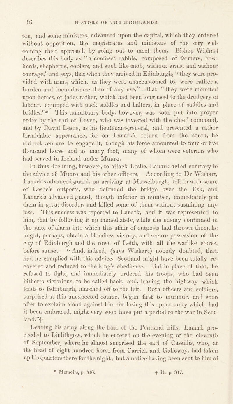 ton, and some ministers, advanced upon the capital, which they entered without opposition, the magistrates and ministers of the city wel- coming their a pproach by going out to meet them. Bishop Wish art describes this body as “ a confused rabble, composed of farmers, cow- herds, shepherds, coblers, and such like mob, without arms, and without courage,” and says, that when they arrived in Edinburgh, “ they were pro- vided with arms, which, as they were unaccustomed to, were rather a burden and incumbrance than of any use,”—that “ they wrere mounted u23on horses, or jades rather, which had been long used to the drudgery of labour, equipped with pack saddles and halters, in place of saddles and bridles.”* This tumultuary body, however, was soon jiut into proper order by the earl of Leven, who was invested with the chief command, and by David Leslie, as his lieutenant-general, and 2>resented a rather formidable appearance, for on Lanark’s return from the south, he did not venture to engage it, though his force amounted to four or five thousand horse and as many foot, many of whom were veterans who had served in Ireland under Munro. In thus declining, however, to attack Leslie, Lanark acted contrary to the advice of Munro and his other officers. According to Dr Wishart, Lanark’s advanced guard, on arriving at Musselburgh, fell in with some of Leslie’s outposts, who defended the bridge over the Esk, and Lanark’s advanced guard, though inferior in number, immediately put them in great disorder, and killed some of them without sustaining any loss. This success was reported to Lanark, and it was represented to him, that by following it up immediately, while the enemy continued in the state of alarm into which this affair of outposts had thrown them, he might, perhaps, obtain a bloodless victory, and secure jiossession of the city of Edinburgh and the town of Leith, with all the warlike stores, before sunset. “ And, indeed, (saj/s Wishart) nobody doubted, that, had he complied with this advice, Scotland might have been totally re- covered and reduced to the king’s obedience. But in place of that, he refused to fight, and immediately ordered his troops, who had been hitherto victorious, to be called back, and, leaving the highway which leads to Edinburgh, marched off to the left. Both officers and soldiers, surprised at this unexpected course, began first to murmur, and soon after to exclaim aloud against him for losing this opportunity which, had it been embraced, might very soon have |)ut a }3eriod to the war in Scot- land.”! Leading his army along the base of the Pentland hills, Lanark pro- ceeded to Linlithgow, which he entered on the evening of the eleventh of Sejitember, where he almost surprised the earl of Cassillis, who, at the head of eight hundred horse from Garrick and Galloway, had taken up his quarters there for the night; but a notice having been sent to him ol * Memoirs, p. 316. + lb. p. 317.