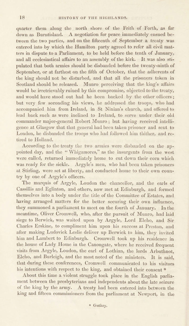 quarter them along the north shore of* the Frith of Forth, as far down as Burntisland. A negotiation for peace immediately ensued be- tween the two parties, and on the fifteenth of September a treaty was entered into by which the Hamilton party agreed to refer all civil mat- ters in dispute to a Parliament, to be held before the tenth of January, and all ecclesiastical affairs to an assembly of the kirk. It was also sti- pulated that both armies should be disbanded before the twenty-ninth of September, or at farthest on the fifth of October, that the adherents of the king should not be. disturbed, and that all the prisoners taken in Scotland should be released. Munro perceiving that the king's affairs would be irretrievably ruined by this compromise, objected to the treaty, and would have stood out had he been backed by the other officers; but very few seconding his views, he addressed the troops, who had accompanied him from Ireland, in St Ninian’s church, and offered to lead back such as were inclined to Ireland, to serve under their old commander major-general Robert Munro ; but having received intelli- gence at Glasgow that that general had been taken prisoner and sent to London, he disbanded the troops who had followed him thither, and re- tired to Holland. According to the treaty the two armies were disbanded on the ap- pointed day, and the “ Whigamores,” as the insurgents from the west were called, returned immediately home to cut down their corn which was ready for the sickle. Argyle’s men, who had been taken prisoners at Stirling, were set at liberty, and conducted home to their own coun- try by one of Argyle’s officers. The marquis of Argyle, Loudon the chancellor, and the earls of Cassillis and Eglinton, and others, now met at Edinburgh, and formed themselves into a body under the title of the Committee of Estates, and having arranged matters for the better securing their own influence, they summoned a parliament to meet on the fourth of January. In the meantime, Oliver Cromwell, who, after the pursuit of Munro, had laid siege to Berwick, was waited upon by Argyle, Lord Elcho, and Sir Charles Erskine, to compliment him upon his success at Preston, and after making Ludovick Leslie deliver up Berwick to him, they invited him and Lambert to Edinburgh. Cromwell took up his residence in the house of Lady Home in the Canongate, where he received frequent visits from Argyle, Loudon, the earl of Lothian, the lords Arbuthnot, Elcho, and Burleigh, and the most noted of the ministers. It is said, that during these conferences, Cromwell communicated to his visitors his intentions with respect to the king, and obtained their consent * About this time a violent struggle took place in the English parlia- ment between the presbyterians and independents about the late seizure of the king by the army. A treaty had been entered into between the king and fifteen commissioners from the parliament at Newport, in the * Guthry.