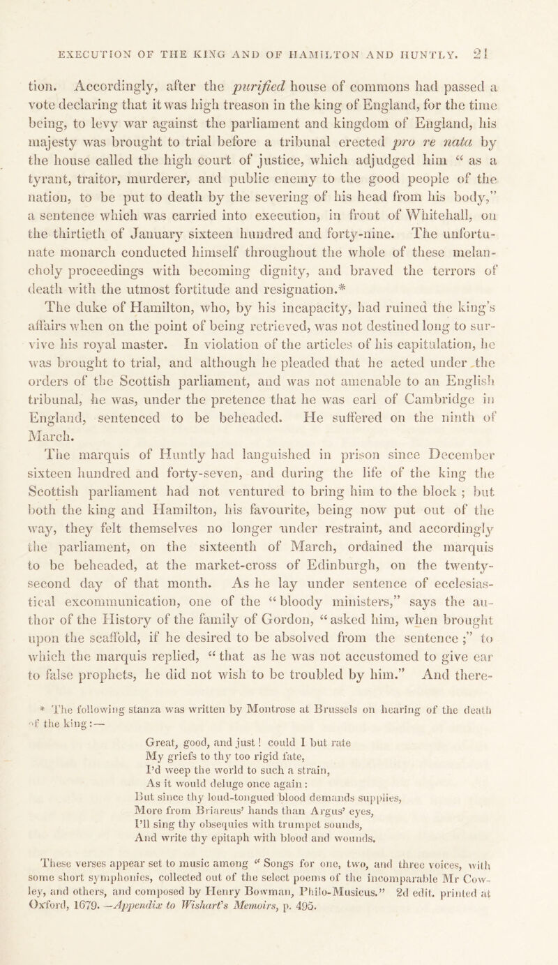 tion. Accordingly, after the purified house of commons had passed a vote declaring that it was high treason in the king of England, for the time being, to levy war against the parliament and kingdom of England, his majesty was brought to trial before a tribunal erected pro re nata by the house called the high court of justice, which adjudged him “ as a tyrant, traitor, murderer, and public enemy to the good people of the nation, to be put to death by the severing of his head from his body,” a sentence which was carried into execution, in front of Whitehall, on the thirtieth of January sixteen hundred and forty-nine. The unfortu- nate monarch conducted himself throughout the whole of these melan- choly proceedings with becoming dignity, and braved the terrors of death with the utmost fortitude and resignation.* The duke of Hamilton, who, by his incapacity, had ruined the king’s affairs when on the point of being retrieved, was not destined long to sur- vive his royal master. In violation of the articles of his capitulation, he was brought to trial, and although he pleaded that he acted under the orders of the Scottish parliament, and was not amenable to an English tribunal, he was, under the pretence that he was earl of Cambridge in England, sentenced to be beheaded. He suffered on the ninth of March. The marquis of Huntly had languished in prison since December sixteen hundred and forty-seven, and during the life of the king the Scottish parliament had not ventured to bring him to the block ; but both the king and Hamilton, his favourite, being now put out of the way, they felt themselves no longer under restraint, and accordingly the parliament, on the sixteenth of March, ordained the marquis to be beheaded, at the market-cross of Edinburgh, on the twenty- second day of that month. As he lay under sentence of ecclesias- tical excommunication, one of the “ bloody ministers,” says the au - thor of the History of the family of Gordon, “asked him, when brought upon the scaffold, if he desired to be absolved from the sentence ;” to which the marquis replied, “ that as he was not accustomed to give ear to false prophets, he did not wish to be troubled by him.” And there- * The following stanza was written by Montrose at Brussels on hearing of the death •U’ the king : — Great, good, and just! could I but rate My griefs to thy too rigid fate, I’d weep the world to such a strain, As it would deluge once again: But since thy loud-tongued blood demands supplies, More from Briareus’ hands than Argus’ eyes. I’ll sing thy obsequies with trumpet sounds, And write thy epitaph with blood and wounds. These verses appear set to music among “ Songs for one, two, and three voices, with some short symphonies, collected out of the select poems of the incomparable Mr Cow- ley, and others, and composed by Henry Bowman, Philo-Musicus.” 2d edit, printed at Oxford, 1679. —Appendix to Wishart's Memoirs, p. 495.