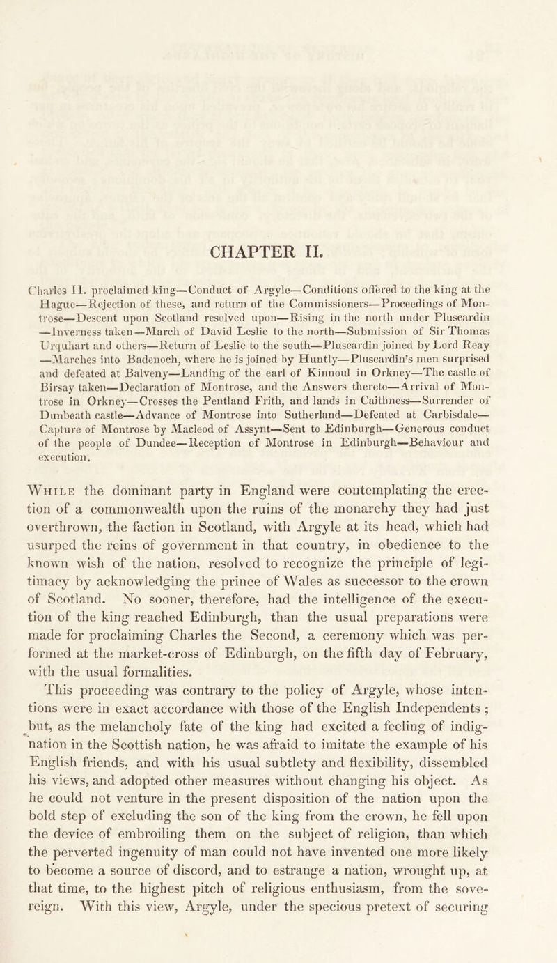 Charles II. proclaimed king—Conduct of Argyle—Conditions offered to the king at the Hague—Rejection of these, and return of the Commissioners—Proceedings of Mon- trose—Descent upon Scotland resolved upon—Rising in the north under Pluscardin —Inverness taken—March of David Leslie to the north—Submission of Sir Thomas LJrquhart and others—Return of Leslie to the south—-Pluscardin joined by Lord Reay .—Marches into Badenoch, where he is joined by Huntly—Pluscardin’s men surprised and defeated at Balveny—Landing of the earl of Kinnoul in Orkney—The castle of Birsay taken—Declaration of Montrose, and the Answers thereto—Arrival of Mon- trose in Orkney—Crosses the Pentland Frith, and lands in Caithness—Surrender of Dunbeath castle—Advance of Montrose into Sutherland—Defeated at Carbisdale— Capture of Montrose by Macleod of Assynt—Sent to Edinburgh—Generous conduct of the people of Dundee—Reception of Montrose in Edinburgh—Behaviour and execution. While the dominant party in England were contemplating the erec- tion of a commonwealth upon the ruins of the monarchy they had just overthrown, the faction in Scotland, with Argyle at its head, which had usurped the reins of government in that country, in obedience to the known wish of the nation, resolved to recognize the principle of legi- timacy by acknowledging the prince of Wales as successor to the crown of Scotland. No sooner, therefore, had the intelligence of the execu- tion of the king reached Edinburgh, than the usual preparations were made for proclaiming Charles the Second, a ceremony which was per- formed at the market-cross of Edinburgh, on the fifth day of February, with the usual formalities. This proceeding was contrary to the policy of Argyle, whose inten- tions were in exact accordance with those of the English Independents ; but, as the melancholy fate of the king had excited a feeling of indig- nation in the Scottish nation, he was afraid to imitate the example of his English friends, and with his usual subtlety and flexibility, dissembled his views, and adopted other measures without changing his object. As he could not venture in the present disposition of the nation upon the bold step of excluding the son of the king from the crown, he fell upon the device of embroiling them on the subject of religion, than which the perverted ingenuity of man could not have invented one more likely to become a source of discord, and to estrange a nation, wrought up, at that time, to the highest pitch of religious enthusiasm, from the sove- reign. With this view, Argyle, under the specious pretext of securing