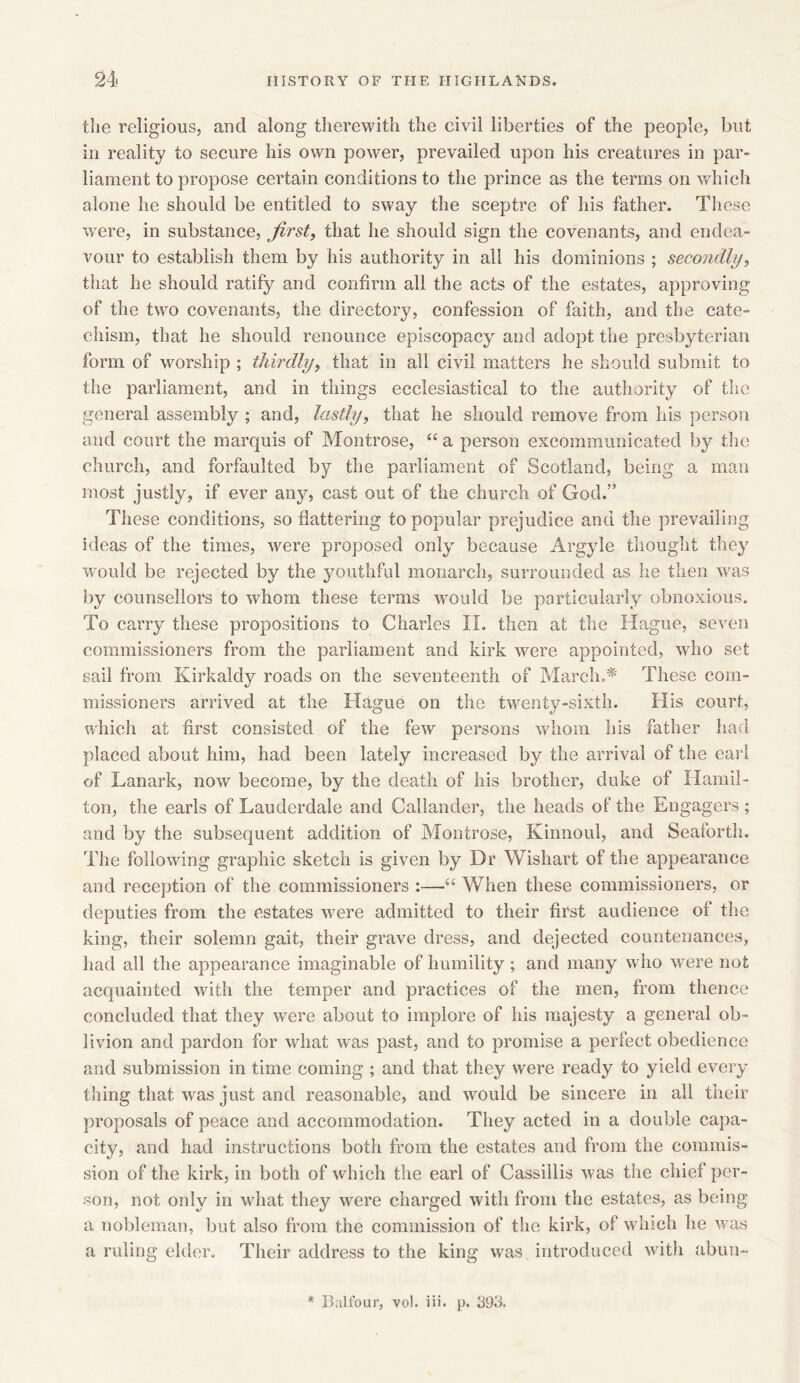the religious, and along therewith the civil liberties of the people, but in reality to secure his own power, prevailed upon his creatures in par- liament to propose certain conditions to the prince as the terms on which alone he should be entitled to sway the sceptre of his father. These were, in substance, first, that he should sign the covenants, and endea- vour to establish them by his authority in all his dominions ; secondly, that he should ratify and confirm all the acts of the estates, approving of the two covenants, the directory, confession of faith, and the cate- chism, that he should renounce episcopacy and adopt the presbyterian form of worship ; thirdly, that in all civil matters he should submit to the parliament, and in things ecclesiastical to the authority of the general assembly ; and, lastly, that he should remove from his person and court the marquis of Montrose, “ a person excommunicated by the church, and forfaulted by the parliament of Scotland, being a man most justly, if ever any, cast out of the church of God.” These conditions, so flattering to popular prejudice and the prevailing ideas of the times, were proposed only because Argyle thought they would be rejected by the youthful monarch, surrounded as he then was by counsellors to whom these terms would be particularly obnoxious. To carry these propositions to Charles II. then at the Hague, seven commissioners from the parliament and kirk were appointed, who set sail from Kirkaldy roads on the seventeenth of March.* These com- missioners arrived at the Hague on the twenty-sixth. His court, which at first consisted of the few persons whom his father had placed about him, had been lately increased by the arrival of the earl of Lanark, now become, by the death of his brother, duke of Hamil- ton, the earls of Lauderdale and Callander, the heads of the Engagers; and by the subsequent addition of Montrose, Kinnoul, and Seaforth. The following graphic sketch is given by Dr Wishart of the appearance and reception of the commissioners :—“ When these commissioners, or deputies from the estates were admitted to their first audience of the king, their solemn gait, their grave dress, and dejected countenances, had all the appearance imaginable of humility; and many who were not acquainted with the temper and practices of the men, from thence concluded that they were about to implore of his majesty a general ob- livion and pardon for what was past, and to promise a perfect obedience and submission in time coming ; and that they were ready to yield every thing that was just and reasonable, and would be sincere in all their proposals of peace and accommodation. They acted in a double capa- city, and had instructions botli from the estates and from the commis- sion of the kirk, in both of which the earl of Cassillis was the chief per- son, not only in what they were charged with from the estates, as being a nobleman, but also from the commission of the kirk, of which he was a ruling elder. Their address to the king was introduced with abun~
