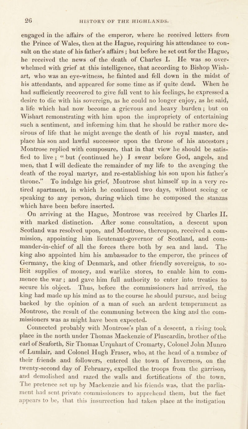 engaged in the affairs of the emperor, where he received letters from the Prince of Wales, then at the Hague, requiring his attendance to con- sult on the state of his father’s affairs ; but before he set out for the Hague, he received the news of the death of Charles I. He was so over- whelmed with grief at this intelligence, that according to Bishop Wish- art, who was an eye-witness, he fainted and fell down in the midst of his attendants, and appeared for some time as if quite dead. When he had sufficiently recovered to give full vent to his feelings, he expressed a desire to die with his sovereign, as he could no longer enjoy, as he said, a life which had now become a grievous and heavy burden; but on Wishart remonstrating with him upon the impropriety of entertaining such a sentiment, and informing him that he should be rather more de- sirous of life that he might avenge the death of his royal master, and place his son and lawful successor upon the throne of his ancestors ; Montrose replied with composure, that in that view he should be satis- fied to live ; “ but (continued he) I swear before God, angels, and men, that I will dedicate the remainder of my life to the avenging the death of the royal martyr, and re-establishing his son upon his father’s throne.” To indulge his grief, Montrose shut himself up in a very re- tired apartment, in which he continued two days, without seeing or speaking to any person, during which time he composed the stanzas which have been before inserted. On arriving at the Hague, Montrose was received by Charles II. with marked distinction. After some consultation, a descent upon Scotland was resolved upon, and Montrose, thereupon, received a com- mission, appointing him lieutenant-governor of Scotland, and com- mander-in-chief of all the forces there both by sea and land. The king also appointed him his ambassador to the emperor, the princes of Germany, the king of Denmark, and other friendly sovereigns, to so- licit supplies of money, and warlike stores, to enable him to com- mence the war; and gave him full authority to enter into treaties to secure his object. Thus, before the commissioners had arrived, the king had made up his mind as to the course he should pursue, and being backed by the opinion of a man of such an ardent temperament as Montrose, the result of the communing between the king and the com- missioners was as might have been expected. Connected probably with Montrose’s plan of a descent, a rising took place in the north under Thomas Mackenzie of Pluscardin, brother of the earl of Seaforth, Sir Thomas Urquhart of Cromarty, Colonel John Munro of Lumlair, and Colonel Hugh Fraser, who, at the head of a number of their friends and followers, entered the town of Inverness, on the twenty-second day of February, expelled the troops from the garrison, and demolished and razed the walls and fortifications of the town. The pretence set up by Mackenzie and liis friends was, that the parlia- ment had sent private commissioners to apprehend them, but the fact appears to be, that this insurrection had taken place at the instigation