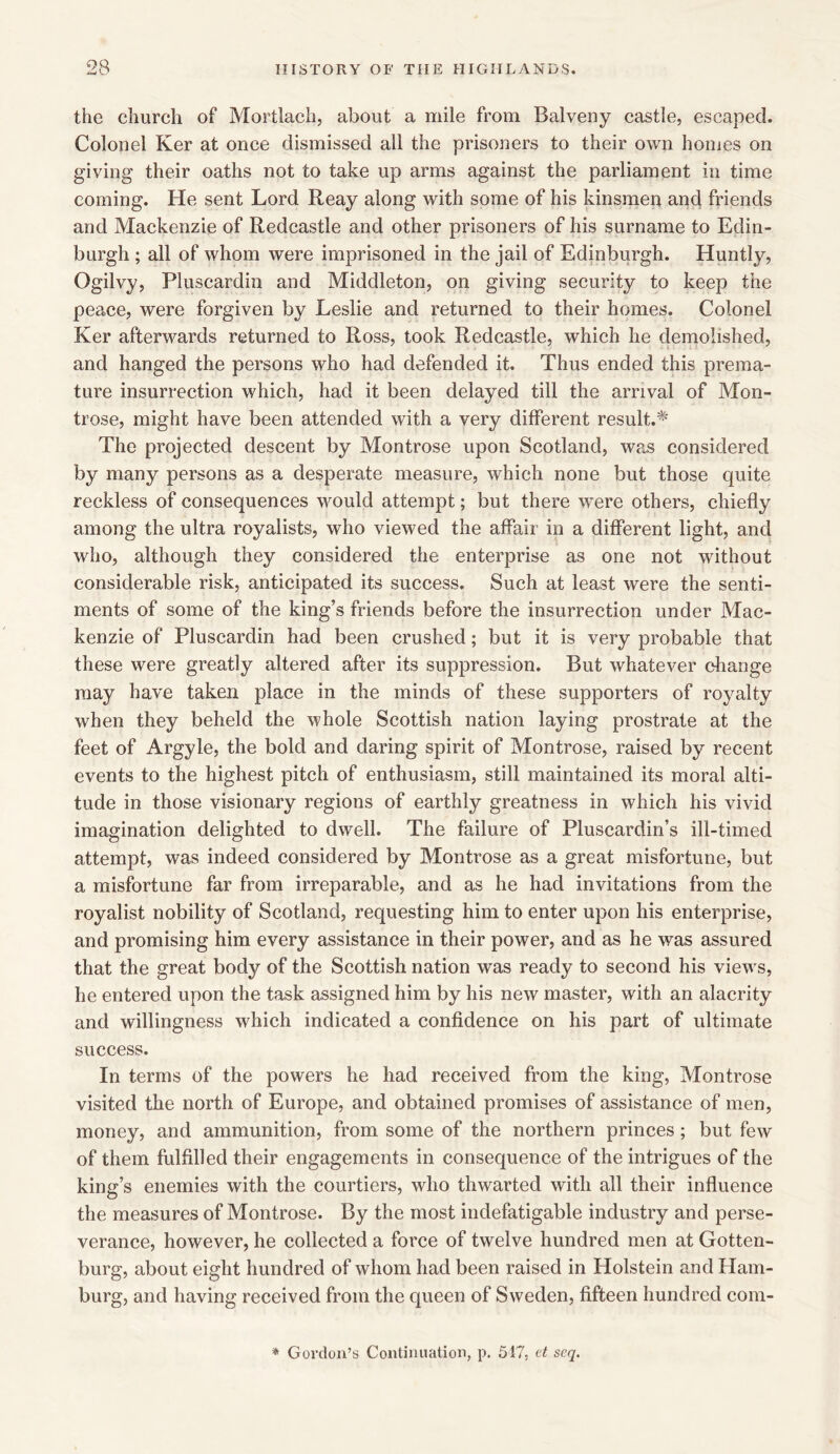 9R •w the church of Mortlach, about a mile from Balveny castle, escaped. Colonel Ker at once dismissed all the prisoners to their own homes on giving their oaths not to take up arms against the parliament in time coming. He sent Lord Reay along with some of his kinsmen and friends and Mackenzie of Redcastle and other prisoners of his surname to Edin- burgh ; all of whom were imprisoned in the jail of Edinburgh. Huntly, Ogilvy, Pluscardin and Middleton, on giving security to keep the peace, were forgiven by Leslie and returned to their homes. Colonel Ker afterwards returned to Ross, took Redcastle, which he demolished, and hanged the persons who had defended it. Thus ended this prema- ture insurrection which, had it been delayed till the arrival of Mon- trose, might have been attended with a very different result.* The projected descent by Montrose upon Scotland, was considered by many persons as a desperate measure, which none but those quite reckless of consequences would attempt; but there were others, chiefly among the ultra royalists, who viewed the affair in a different light, and who, although they considered the enterprise as one not without considerable risk, anticipated its success. Such at least were the senti- ments of some of the king’s friends before the insurrection under Mac- kenzie of Pluscardin had been crushed; but it is very probable that these were greatly altered after its suppression. But whatever change may have taken place in the minds of these supporters of royalty when they beheld the whole Scottish nation laying prostrate at the feet of Argyle, the bold and daring spirit of Montrose, raised by recent events to the highest pitch of enthusiasm, still maintained its moral alti- tude in those visionary regions of earthly greatness in which his vivid imagination delighted to dwell. The failure of Pluscardin’s ill-timed attempt, was indeed considered by Montrose as a great misfortune, but a misfortune far from irreparable, and as he had invitations from the royalist nobility of Scotland, requesting him to enter upon his enterprise, and promising him every assistance in their power, and as he was assured that the great body of the Scottish nation was ready to second his views, he entered upon the task assigned him by his new master, with an alacrity and willingness which indicated a confidence on his part of ultimate success. In terms of the powers he had received from the king, Montrose visited the north of Europe, and obtained promises of assistance of men, money, and ammunition, from some of the northern princes; but few of them fulfilled their engagements in consequence of the intrigues of the king’s enemies with the courtiers, who thwarted with all their influence the measures of Montrose. By the most indefatigable industry and perse- verance, however, he collected a force of twelve hundred men at Gotten- burg, about eight hundred of whom had been raised in Holstein and Ham- burg, and having received from the queen of Sweden, fifteen hundred com-