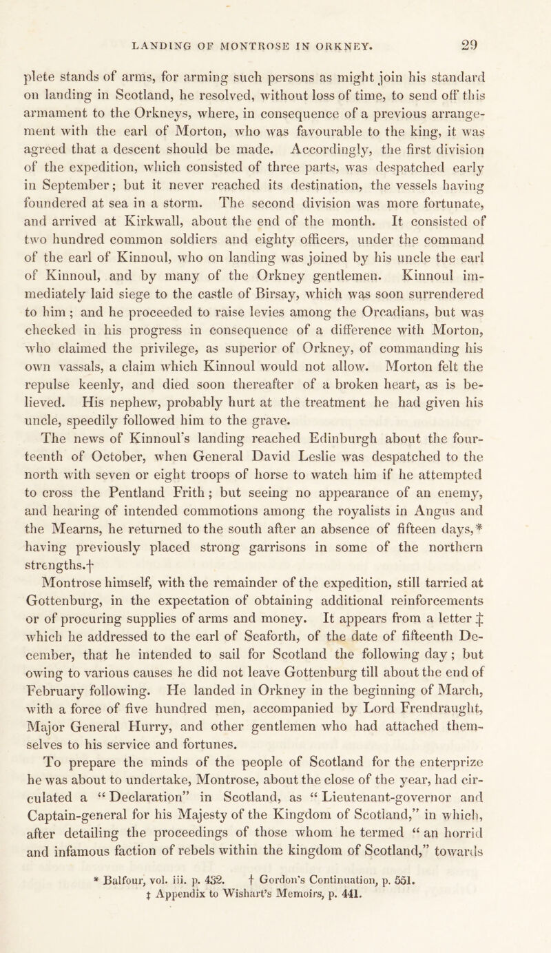 plete stands of arms, for arming such persons as might join his standard on landing in Scotland, he resolved, without loss of time, to send off this armament to the Orkneys, where, in consequence of a previous arrange- ment with the earl of Morton, who Avas favourable to the king, it was agreed that a descent should be made. Accordingly, the first division of the expedition, which consisted of three parts, Avas despatched early in September; but it never reached its destination, the vessels having foundered at sea in a storm. The second division Avas more fortunate, and arrived at Kirkwall, about the end of the month. It consisted of two hundred common soldiers and eighty officers, under the command of the earl of Kinnoul, Avho on landing Avas joined by his uncle the earl of Kinnoul, and by many of the Orkney gentlemen. Kinnoul im- mediately laid siege to the castle of Birsay, Avhich Avas soon surrendered to him; and he proceeded to raise levies among the Orcadians, but was checked in his progress in consequence of a difference Avith Morton, avIio claimed the privilege, as superior of Orkney, of commanding his OAvn vassals, a claim which Kinnoul Avould not allow. Morton felt the repulse keenly, and died soon thereafter of a broken heart, as is be- lieved. His nepheAV, probably hurt at the treatment he had given his uncle, speedily folloAved him to the grave. The neAvs of KinnouFs landing reached Edinburgh about the four- teenth of October, when General David Leslie Avas despatched to the north Avith seven or eight troops of horse to watch him if he attempted to cross the Pentland Frith; but seeing no appearance of an enemy, and hearing of intended commotions among the royalists in Angus and the Mearns, he returned to the south after an absence of fifteen days, * having previously placed strong garrisons in some of the northern strengths, f Montrose himself, with the remainder of the expedition, still tarried at Gottenburg, in the expectation of obtaining additional reinforcements or of procuring supplies of arms and money. It appears from a letter ^ Avhich he addressed to the earl of Seaforth, of the date of fifteenth De- cember, that he intended to sail for Scotland the folloAving day; but OAving to various causes he did not leave Gottenburg till about the end of February folloAving. Fie landed in Orkney in the beginning of March, Avith a force of five hundred men, accompanied by Lord Frendraught, Major General Flurry, and other gentlemen who had attached them- selves to his service and fortunes. To prepare the minds of the people of Scotland for the enterprize he Avas about to undertake, Montrose, about the close of the year, had cir- culated a “ Declaration” in Scotland, as “ Lieutenant-governor and Captain-general for his Majesty of the Kingdom of Scotland,” in which, after detailing the proceedings of those Avhom he termed “ an horrid and infamous faction of rebels Avithin the kingdom of Scotland,” toAvards * Balfour, vol. iii. p. 432. f Gordon's Continuation, p. 551. $ Appendix to Wishart’s Memoirs, p. 441.