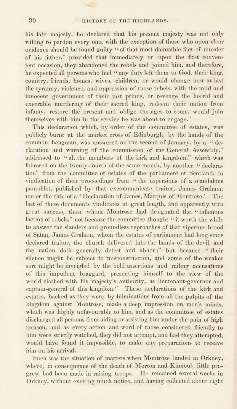 Ills late majesty, he declared that his present majesty was not only willing to pardon every one, with the exception of those who upon clear evidence should be found guilty 44 of that most damnable fact of murder of his father,” provided that immediately or upon the first conven- ient occasion, they abandoned the rebels and joined him, and therefore, he expected all persons who had 44 any duty left them to God, their king, country, friends, homes, wives, children, or would change now at last the tyranny, violence, and oppression of those rebels, with the mild and innocent government of their just prince, or revenge the horrid and execrable murdering of their sacred king, redeem their nation from infamy, restore the present and oblige the ages to come, would join themselves with him in the service he was about to engage.” This declaration which, by order of the committee of estates, was publicly burnt at the market cross of Edinburgh, by the hands of the common hangman, was answered on the second of January, by a 44 de- claration and warning of the commission of the General Assembly,” addressed to 44all the members of the kirk and kingdom,” which was followed on the twenty-fourth of the same month, by another 44 declara- tion” from the committee of estates of the parliament of Scotland, in vindication of their proceedings from 44 the aspersions of a scandalous pamphlet, published by that excommunicate traitor, James Graham, under the title of a 4 Declaration of James, Marquis of Montrose.’ The last of these documents vindicates at great length, and apparently with great success, those whom Montrose had designated the 44 infamous faction of rebels,” not because the committee thought 44 it worth the while to answer the slanders and groundless reproaches of that viperous brood of Satan, James Graham, whom the estates of parliament had long since declared traitor, the church delivered into the hands of the devil, and the nation doth generally detest and abhor;” but because 44 their silence might be subject to misconstruction, and some of the weaker sort might be inveigled by the bold assertions and railing accusations of this impudent braggard, presenting himself to the view of the world clothed with his majesty’s authority, as lieutenant-governor and captain-general of this kingdom.’’ These declarations of the kirk and estates, backed as they •were by Eliminations from all the pulpits of the kingdom against Montrose, made a deep impression on men’s minds, which was highly unfavourable to him, and as the committee of estates discharged all persons from aiding or assisting him under the pain of high treason, and as every action and word of those considered friendly to him were strictly watched, they did not attempt, and had they attempted, would have found it impossible, to make any preparations to receive him on his arrival. Such was the situation of matters when Montrose landed in Orkney, where, in consequence of the death of Morton and Kinnoul, little pro- gress had been made in raising troops. He remained several weeks in Orkney, without exciting much notice, and having collected about eight