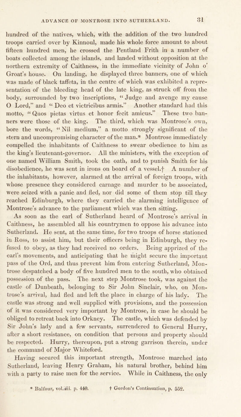 hundred of the natives, which, with the addition of the two hundred troops carried over by Kinnoul, made his whole force amount to about fifteen hundred men, he crossed the Pentland Frith in a number of boats collected among the islands, and landed without opposition at the northern extremity of Caithness, in the immediate vicinity of John o’ Groat’s house. On landing, he displayed three banners, one of which was made of black taffeta, in the centre of which was exhibited a repre- sentation of the bleeding head of the late king, as struck off from the body, surrounded by two inscriptions, “ Judge and avenge my cause O Lord,” and “ Deo et victricibus armis.” Another standard had this motto, Si Quos pietas virtus et honor fecit amicus.” These two ban- ners were those of the king. The third, which was Montrose’s own, bore the words, “Nil medium,” a motto strongly significant of the stern and uncompromising character of the man.* Montrose immediately compelled the inhabitants of Caithness to swear obedience to him as the king’s lieutenant-governor. All the ministers, with the exception of one named William Smith, took the oath, and to punish Smith for his disobedience, he was sent in irons on board of a vessel.f A number of the inhabitants, however, alarmed at the arrival of foreign troops, with whose presence they considered carnage and murder to be associated, were seized with a panic and fled, nor did some of them stop till they reached Edinburgh, where they carried the alarming intelligence of Montrose’s advance to the parliament which was then sitting. As soon as the earl of Sutherland heard of Montrose’s arrival in Caithness, he assembled all his countrymen to oppose his advance into Sutherland. He sent, at the same time, for two troops of horse stationed in Ross, to assist him, but their officers being in Edinburgh, they re- fused to obey, as they had received no orders. Being apprized of the earl’s movements, and anticipating that he might secure the important pass of the Ord, and thus prevent him from entering Sutherland, Mon- trose despatched a body of five hundred men to the south, who obtained possession of the pass. The next step Montrose took, was against the castle of Bunbeath, belonging to Sir John Sinclair, who, on Mon- trose’s arrival, had fled and left the place in charge of his lady. The castle was strong and well supplied with provisions, and the possession of it was considered very important by Montrose, in case he should be obliged to retreat back into Orkney. The castle, which was defended by Sir John’s lady and a few servants, surrendered to General Hurry, after a short resistance, on condition that persons and property should be respected. Hurry, thereupon, put a strong garrison therein, under the command of Major Whiteford. Having secured this important strength, Montrose marched into Sutherland, leaving Henry Graham, his natural brother, behind him with a party to raise men for the service. While in Caithness, the only