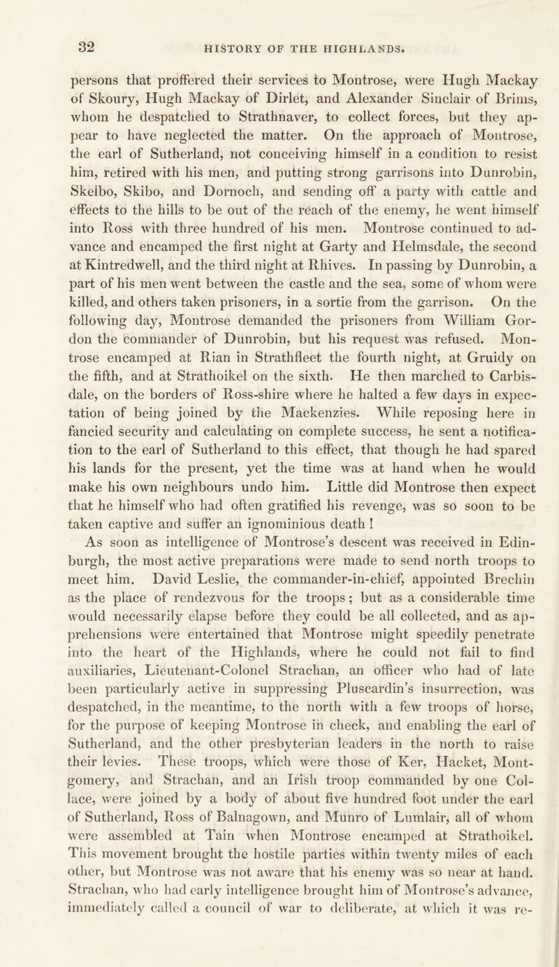 persons that proffered their services to Montrose, were Hugh Mackay of Skoury, Hugh Mackay of Dirlet, and Alexander Sinclair of Brims, whom he despatched to Strathnaver, to collect forces, but they ap- pear to have neglected the matter. On the approach of Montrose, the earl of Sutherland, not conceiving himself in a condition to resist him, retired with his men, and putting strong garrisons into Dunrobin, Skeibo, Skibo, and Dornoch, and sending off a party with cattle and effects to the hills to be out of the reach of the enemy, he went himself into Ross with three hundred of his men. Montrose continued to ad- vance and encamped the first night at Garty and Helmsdale, the second at Kintredwell, and the third night at Rhives. In passing by Dunrobin, a part of his men went between the castle and the sea, some of whom were killed, and others taken prisoners, in a sortie from the garrison. On the following day, Montrose demanded the prisoners from William Gor- don the commander of Dunrobin, but his request was refused. Mon- trose encamped at Rian in Strathfleet the fourth night, at Gruidy on the fifth, and at Strathoikel on the sixth. He then marched to Carbis- dale, on the borders of Ross-shire where he halted a few days in expec- tation of being joined by the Mackenzies. While reposing here in fancied security and calculating on complete success, he sent a notifica- tion to the earl of Sutherland to this effect, that though he had spared his lands for the present, yet the time was at hand when he would make his own neighbours undo him. Little did Montrose then expect that he himself who had often gratified his revenge, was so soon to be taken captive and suffer an ignominious death ! As soon as intelligence of Montrose’s descent was received in Edin- burgh, the most active preparations were made to send north troops to meet him. David Leslie, the commander-in-chief, appointed Brechin as the place of rendezvous for the troops; but as a considerable time would necessarily elapse before they could be all collected, and as ap- prehensions were entertained that Montrose might speedily penetrate into the heart of the Highlands, where he could not fail to find auxiliaries, Lieutenant-Colonel Strachan, an officer who had of late been particularly active in suppressing Pluscardin’s insurrection, was despatched, in the meantime, to the north with a few troops of horse, for the purpose of keeping Montrose in check, and enabling the earl of Sutherland, and the other presbyterian leaders in the north to raise their levies. These troops, which were those of Ker, Hacket, Mont- gomery, and Strachan, and an Irish troop commanded by one Col- lace, were joined by a body of about five hundred foot under the earl of Sutherland, Ross of Balnagown, and Munro of Lumlair, all of whom were assembled at Tain when Montrose encamped at Strathoikel. This movement brought the hostile parties within twenty miles of each other, but Montrose was not aware that his enemy was so near at hand. Strachan, who had early intelligence brought him of Montrose’s advance, immediately called a council of war to deliberate, at which it was re-