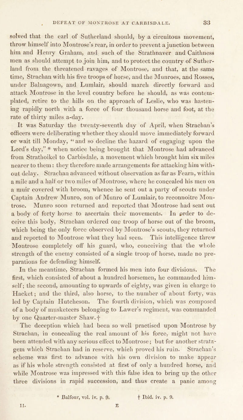 solved that the earl of Sutherland should, by a circuitous movement, throw himself into Montrose’s rear, in order to prevent a junction between him and Henry Graham, and such of the Strathnaver and Caithness men as should attempt to join him, and to protect the country of Suther- land from the threatened ravages of Montrose, and that, at the same time, Strachan with his five troops of horse, and the Munroes, and Rosses, under Balnagown, and Lumlair, should march directly forward and attack Montrose in the level country before he should, as was contem- plated, retire to the hills on the approach of Leslie, who was hasten- ing rapidly north with a force of four thousand horse and foot, at the rate of thirty miles a-day. It was Saturday the twenty-seventh day of April, when Strachan’s officers were deliberating whether they should move immediately forward or wait till Monday, “ and so decline the hazard of engaging upon the Lord’s day,” * when notice being brought that Montrose had advanced from Strathoikel to Carbisdale, a movement which brought him six miles nearer to them: they therefore made arrangements for attacking him with- out delay. Strachan advanced without observation as far as Fearn, within a mile and a half or two miles of Montrose, where he concealed his men on a muir covered with broom, whence he sent out a party of scouts under Captain Andrew Munro, son of Munro of Lumlair, to reconnoitre Mon- trose. Munro soon returned and reported that Montrose had sent out a body of forty horse to ascertain their movements. In £>rder to de- ceive this body, Strachan ordered onp troop of horse out of the broom, which being the only force observed by Montrose’s scouts, they returned and reported to Montrose what they had seen. This intelligence threw Montrose completely off his guard, who, conceiving that the whole strength of the enemy consisted of a single troop of horse, made no pre- parations for defending himself. In the meantime, Strachan formed his men into four divisions. The first, which consisted of about a hundred horsemen, he commanded him- self ; the second, amounting to upwards of eighty, was given in charge to Hacket; and the third, also horse, to the number of about forty, was led by Captain Hutcheson. The fourth division, which was composed of a body of musketeers belonging to Lawer’s regiment, was commanded by one Quarter-master Shaw.j' The deception which had been so well practised upon Montrose by Strachan, in concealing the real amount of his force, might not have been attended with any serious effect to Montrose; but for another strata- gem which Strachan had in reserve, which proved his ruin. Strachan’s scheme was first to advance with his own division to make appear as if his whole strength consisted at first of only a hundred horse, and while Montrose was impressed with this false idea to bring up the other three divisions in rapid succession, and thus create a panic among ii. E