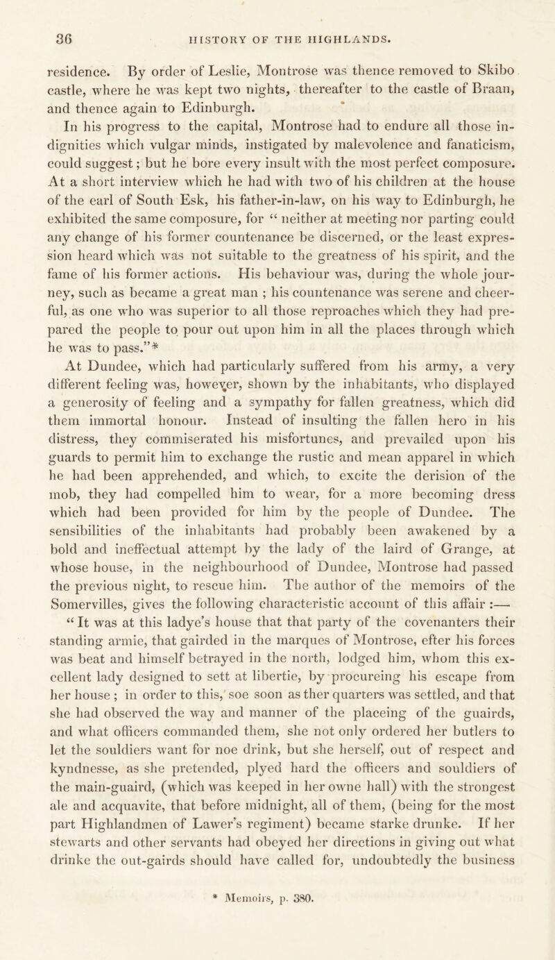 residence. By order of Leslie, Montrose was thence removed to Skibo castle, where he was kept two nights, thereafter to the castle of Braan, and thence again to Edinburgh. In his progress to the capital, Montrose had to endure all those in- dignities which vulgar minds, instigated by malevolence and fanaticism, could suggest; but he bore every insult with the most perfect composure. At a short interview which he had with two of his children at the house of the earl of South Esk, his father-in-law, on his way to Edinburgh, he exhibited the same composure, for “ neither at meeting nor parting could any change of his former countenance be discerned, or the least expres- sion heard which was not suitable to the greatness of his spirit, and the fame of his former actions. His behaviour was, daring the whole jour- ney, such as became a great man ; his countenance was serene and cheer- ful, as one who was superior to all those reproaches which they had pre- pared the people to pour out upon him in all the places through which he was to pass.”* At Dundee, which had particularly suffered from his army, a very different feeling was, however, shown by the inhabitants, who displayed a generosity of feeling and a sympathy for fallen greatness, which did them immortal honour. Instead of insulting the fallen hero in his distress, they commiserated his misfortunes, and prevailed upon his guards to permit him to exchange the rustic and mean apparel in which he had been apprehended, and which, to excite the derision of the mob, they had compelled him to wear, for a more becoming dress which had been provided for him by the people of Dundee. The sensibilities of the inhabitants had probably been awakened by a bold and ineffectual attempt by the lady of the laird of Grange, at whose house, in the neighbourhood of Dundee, Montrose had passed the previous night, to rescue him. The author of the memoirs of the Somervilles, gives the following characteristic account of this affair :— “ It was at this ladye’s house that that party of the covenanters their standing armie, that gairded in the marques of Montrose, efter his forces was beat and himself betrayed in the north, lodged him, whom this ex- cellent lady designed to sett at libertie, by procureing his escape from her house ; in order to this, soe soon as ther quarters was settled, and that she had observed the way and manner of the placeing of the guairds, and what officers commanded them, she not only ordered her butlers to let the souldiers want for noe drink, but she herself, out of respect and kyndnesse, as she pretended, plyed hard the officers and souldiers of the main-guaird, (which was keeped in her owne hall) with the strongest ale and acquavite, that before midnight, all of them, (being for the most part Highlandmen of Lawer’s regiment) became starke drunke. If her stewarts and other servants had obeyed her directions in giving out what drinke the out-gairds should have called for, undoubtedly the business