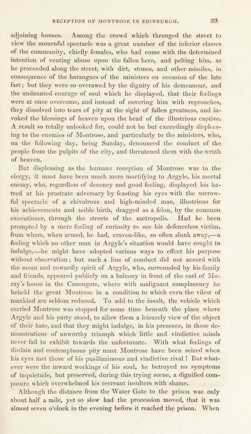 adjoining houses. Among the crowd which thronged the street to view the mournful spectacle was a great number of the inferior classes of the community, chiefly females, who had come with the determined intention of venting abuse upon the fallen hero, and pelting him, as he proceeded along the street, with dirt, stones, and other missiles, in consequence of the harangues of the ministers on occasion of the late fast; but they were so overawed by the dignity of his demeanour, and the undaunted courage of soul which he displayed, that their feelings were at once overcome, and instead of covering him with reproaches, they dissolved into tears of pity^ at the sight of fallen greatness, and in- voked the blessings of heaven upon the head of the illustrious captive. A result so totally unlooked for, could not be but exceedingly displeas- ing to the enemies of Montrose, and particularly to the ministers, who, on the following day, being Sunday, denounced the conduct of the people from the pulpits of the city, and threatened them with the wrath of heaven. But displeasing as the humane reception of Montrose was to the clergy, it must have been much more mortifying to Argyle, his mortal enemy, who, regardless of decency and good feeling, displayed his ha- tred at his prostrate adversary by feasting his eyes with the sorrow- ful spectacle of a chivalrous and high-minded man, illustrious for his achievements and noble birth, dragged as a felon, by the common executioner, through the streets of the metropolis. Had he been prompted by a mere feeling of curiosity to see his defenceless victim, from whom, when armed, he had, craven-like, so often slunk away,—a feeling which no other man in Argyle’s situation would have sought to indulge,—he might have adopted various ways to effect his purpose without observation ; but such a line of conduct did not accord with the mean and cowardly spirit of Argyle, who, surrounded by his family and friends, appeared publicly on a balcony in front of the earl of Mo- ray’s house in the Canongate, where with malignant complacency he beheld the great Montrose in a condition to which even the vilest of mankind are seldom reduced. To add to the insult, the vehicle which carried Montrose was stopped for some time beneath the place where Argyle and his party stood, to allow them a leisurely view of the object of their hate, and that they might indulge, in his presence, in those de- monstrations of unworthy triumph which little and vindictive minds never fail to exhibit towards the unfortunate. With what feelings of disdain and contemptuous pity must Montrose have been seized when his eyes met those of his pusillanimous and vindictive rival ! But what- ever were the inward workings of his soul, he betrayed no symptoms of inquietude, but preserved, during this trying scene, a dignified com- posure which overwhelmed his recreant insulters with shame. Although the distance from the Water Gate to the prison was only about half a mile, yet so slow had the procession moved, that it was almost seven o’clock in the evening before it reached the prison. When