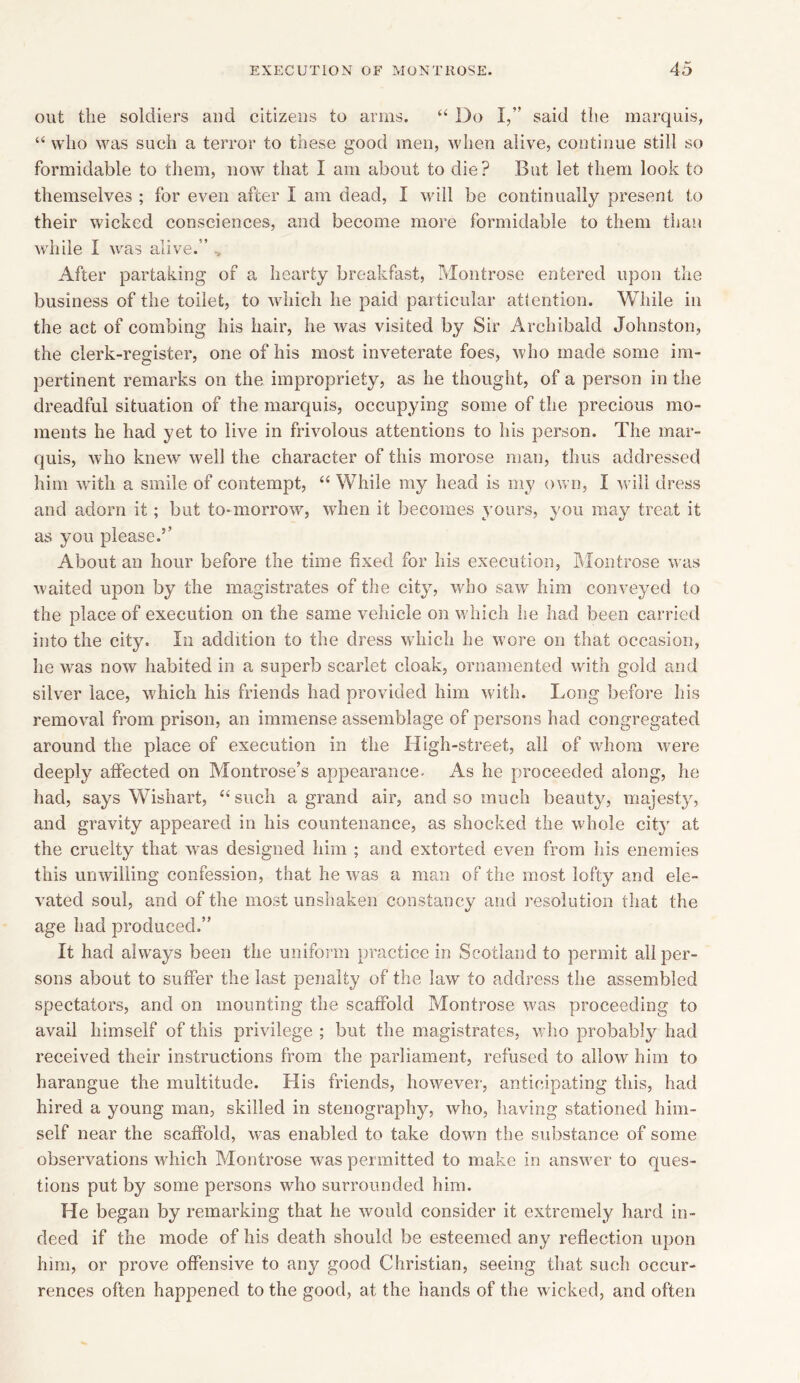 out the soldiers and citizens to arms. “ Do I,” said the marquis, “ who was such a terror to these good men, when alive, continue still so formidable to them, now that I am about to die? But let them look to themselves ; for even after I am dead, I will be continually present to their wicked consciences, and become more formidable to them than while I was alive.” After partaking of a hearty breakfast, Montrose entered upon the business of the toilet, to which he paid particular attention. While in the act of combing his hair, he was visited by Sir Archibald Johnston, the clerk-register, one of his most inveterate foes, who made some im- pertinent remarks on the impropriety, as he thought, of a person in the dreadful situation of the marquis, occupying some of the precious mo- ments he had yet to live in frivolous attentions to his person. The mar- quis, who knew well the character of this morose man, thus addressed him with a smile of contempt, “While my head is my own, I will dress and adorn it; but to-morrow, when it becomes yours, you may treat it as you please.5’ About an hour before the time fixed for his execution, Montrose was waited upon by the magistrates of the city, who saw him conveyed to the place of execution on the same vehicle on which he had been carried into the city. In addition to the dress which he wore on that occasion, he was now habited in a superb scarlet cloak, ornamented with gold and silver lace, which his friends had provided him with. Long before his removal from prison, an immense assemblage of persons had congregated around the place of execution in the High-street, all of whom were deeply affected on Montrose’s appearance. As he proceeded along, he had, says Wishart, “ such a grand air, and so much beauty, majesty, and gravity appeared in his countenance, as shocked the whole city at the cruelty that was designed him ; and extorted even from his enemies this unwilling confession, that he was a man of the most lofty and ele- vated soul, and of the most unshaken constancy and resolution that the age had produced.” It had always been the uniform practice in Scotland to permit all per- sons about to suffer the last penalty of the law to address the assembled spectators, and on mounting the scaffold Montrose was proceeding to avail himself of this privilege ; but the magistrates, who probably had received their instructions from the parliament, refused to allow him to harangue the multitude. His friends, however, anticipating this, had hired a young man, skilled in stenography, who, having stationed him- self near the scaffold, was enabled to take down the substance of some observations which Montrose was permitted to make in answer to ques- tions put by some persons who surrounded him. He began by remarking that he would consider it extremely hard in- deed if the mode of his death should be esteemed any reflection upon him, or prove offensive to any good Christian, seeing that such occur- rences often happened to the good, at the hands of the wicked, and often