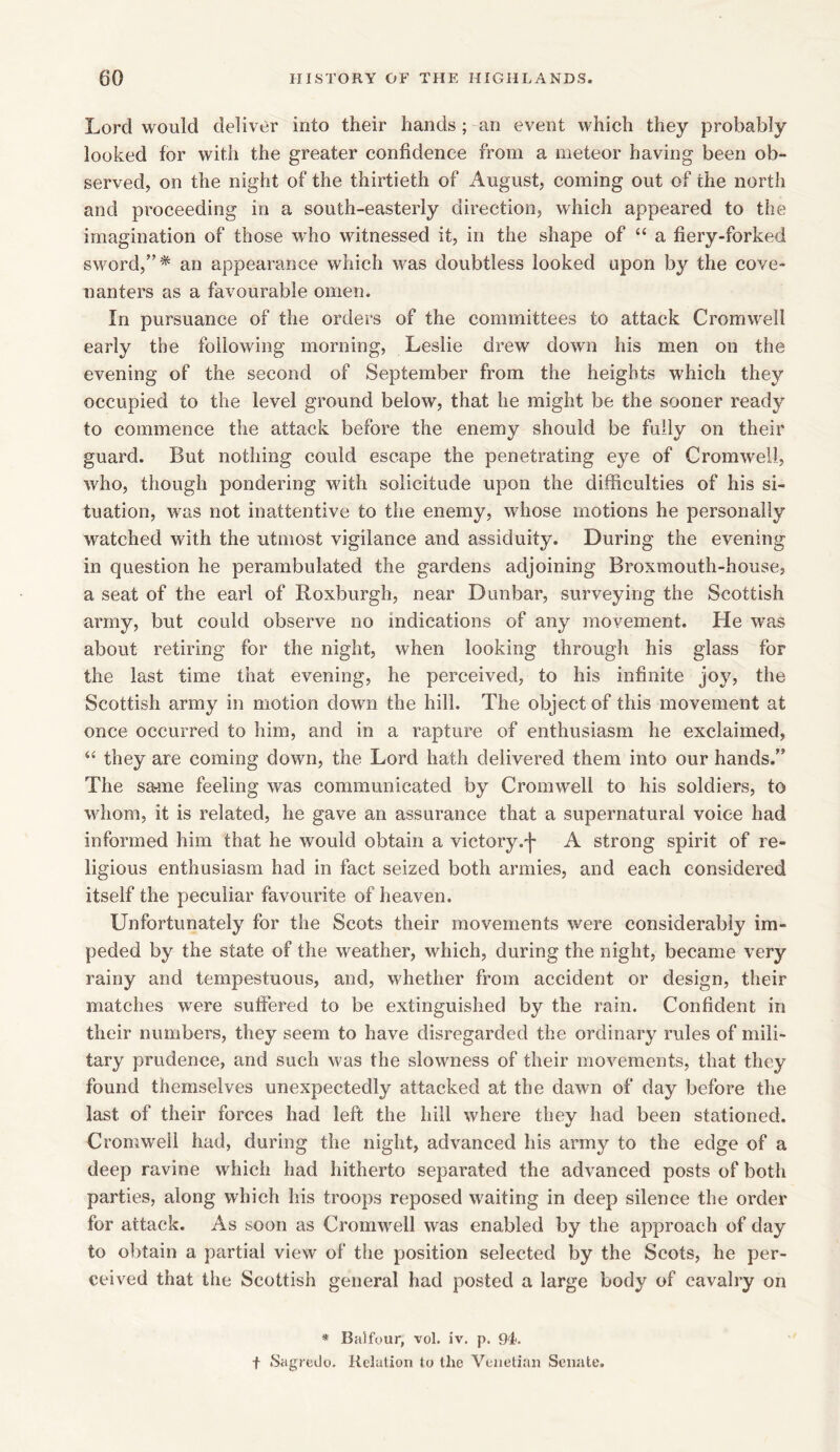 Lord would deliver into their hands; an event which they probably looked for with the greater confidence from a meteor having been ob- served, on the night of the thirtieth of August, coming out of the north and proceeding in a south-easterly direction, which appeared to the imagination of those who witnessed it, in the shape of “ a fiery-forked sword,”* an appearance which was doubtless looked upon by the cove- nanters as a favourable omen. In pursuance of the orders of the committees to attack Cromwell early the following morning, Leslie drew down his men on the evening of the second of September from the heights which they occupied to the level ground below, that he might be the sooner ready to commence the attack before the enemy should be fully on their guard. But nothing could escape the penetrating eye of Cromwell, who, though pondering with solicitude upon the difficulties of his si- tuation, was not inattentive to the enemy, whose motions he personally watched with the utmost vigilance and assiduity. During the evening in question he perambulated the gardens adjoining Broxmouth-house, a seat of the earl of Roxburgh, near Dunbar, surveying the Scottish army, but could observe no indications of any movement. He was about retiring for the night, when looking through his glass for the last time that evening, he perceived, to his infinite joy, the Scottish army in motion down the hill. The object of this movement at once occurred to him, and in a rapture of enthusiasm he exclaimed, “ they are coming down, the Lord hath delivered them into our hands.” The sa-me feeling was communicated by Cromwell to his soldiers, to whom, it is related, he gave an assurance that a supernatural voice had informed him that he would obtain a victory.j* A strong spirit of re- ligious enthusiasm had in fact seized both armies, and each considered itself the peculiar favourite of heaven. Unfortunately for the Scots their movements were considerably im- peded by the state of the weather, which, during the night, became very rainy and tempestuous, and, whether from accident or design, their matches were suffered to be extinguished by the rain. Confident in their numbers, they seem to have disregarded the ordinary rules of mili- tary prudence, and such was the slowness of their movements, that they found themselves unexpectedly attacked at the dawn of day before the last of their forces had left the hill where they had been stationed. Cromwell had, during the night, advanced his army to the edge of a deep ravine which had hitherto separated the advanced posts of both parties, along which his troops reposed waiting in deep silence the order for attack. As soon as Cromwell was enabled by the approach of day to obtain a partial view of the position selected by the Scots, he per- ceived that the Scottish general had posted a large body of cavalry on * Balfour, vol. iv. p. 94. t Sagredo. Relation to the Venetian Senate.