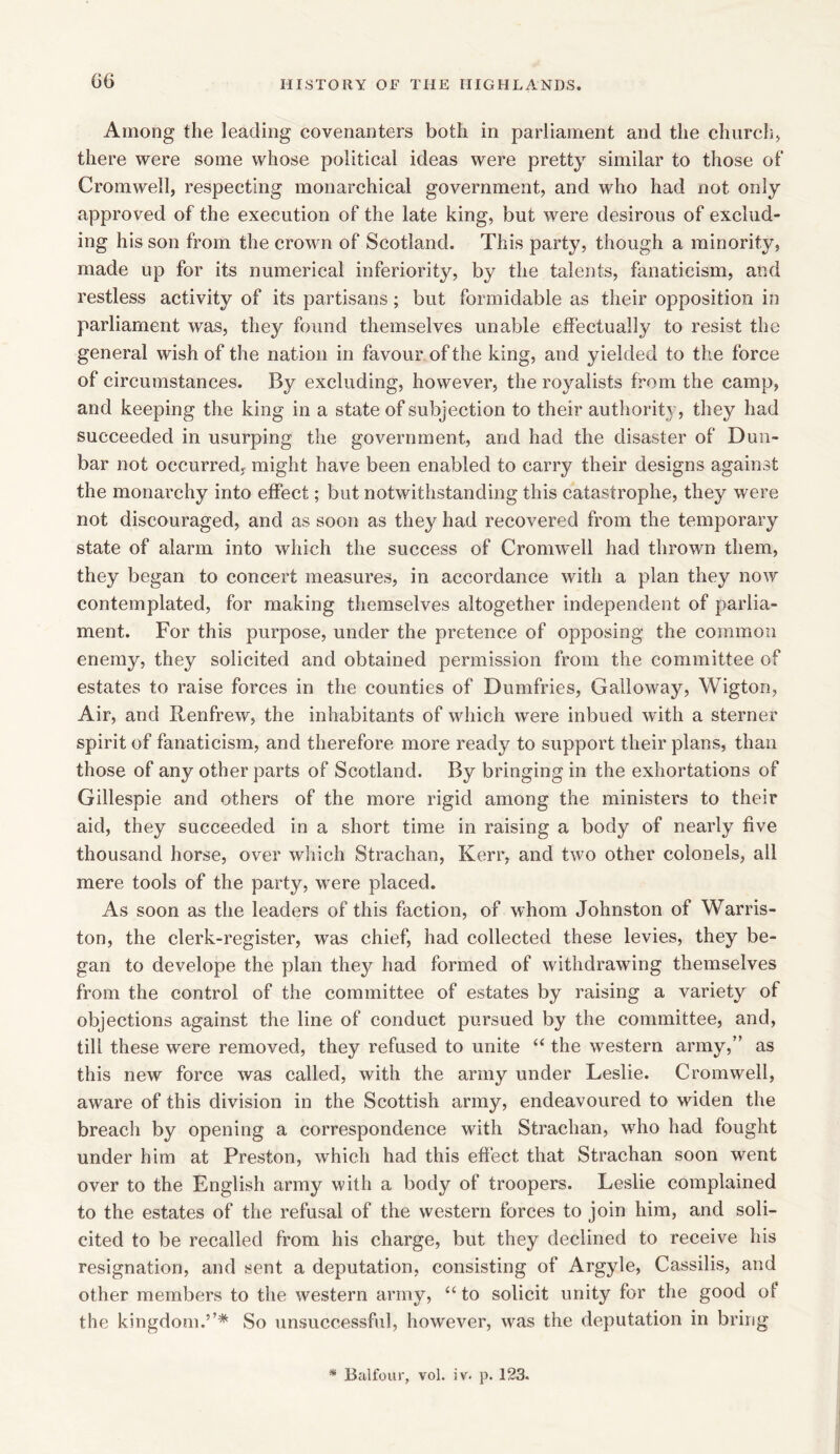 Among the leading covenanters both in parliament and the church, there were some whose political ideas were pretty similar to those of Cromwell, respecting monarchical government, and who had not only approved of the execution of the late king, but were desirous of exclud- ing his son from the crown of Scotland. This party, though a minority, made up for its numerical inferiority, by the talents, fanaticism, and restless activity of its partisans; but formidable as their opposition in parliament was, they found themselves unable effectually to resist the general wish of the nation in favour of the king, and yielded to the force of circumstances. By excluding, however, the royalists from the camp, and keeping the king in a state of subjection to their authority, they had succeeded in usurping the government, and had the disaster of Dun- bar not occurred, might have been enabled to carry their designs against the monarchy into effect; but notwithstanding this catastrophe, they were not discouraged, and as soon as they had recovered from the temporary state of alarm into which the success of Cromwell had thrown them, they began to concert measures, in accordance with a plan they now contemplated, for making themselves altogether independent of parlia- ment. For this purpose, under the pretence of opposing the common enemy, they solicited and obtained permission from the committee of estates to raise forces in the counties of Dumfries, Galloway, Wigton, Air, and Renfrew, the inhabitants of which were inbued with a sterner spirit of fanaticism, and therefore more ready to support their plans, than those of any other parts of Scotland. By bringing in the exhortations of Gillespie and others of the more rigid among the ministers to their aid, they succeeded in a short time in raising a body of nearly five thousand horse, over which Strachan, Kerr, and two other colonels, all mere tools of the party, were placed. As soon as the leaders of this faction, of whom Johnston of Warris- ton, the clerk-register, was chief, had collected these levies, they be- gan to develope the plan they had formed of withdrawing themselves from the control of the committee of estates by raising a variety of objections against the line of conduct pursued by the committee, and, till these were removed, they refused to unite “ the western army,” as this new force was called, with the army under Leslie. Cromwell, aware of this division in the Scottish army, endeavoured to widen the breach by opening a correspondence with Strachan, who had fought under him at Preston, which had this effect that Strachan soon went over to the English army with a body of troopers. Leslie complained to the estates of the refusal of the western forces to join him, and soli- cited to be recalled from his charge, but they declined to receive his resignation, and sent a deputation, consisting of Argyle, Cassilis, and other members to the western army, “ to solicit unity for the good ol the kingdom.’’* So unsuccessful, however, was the deputation in bring