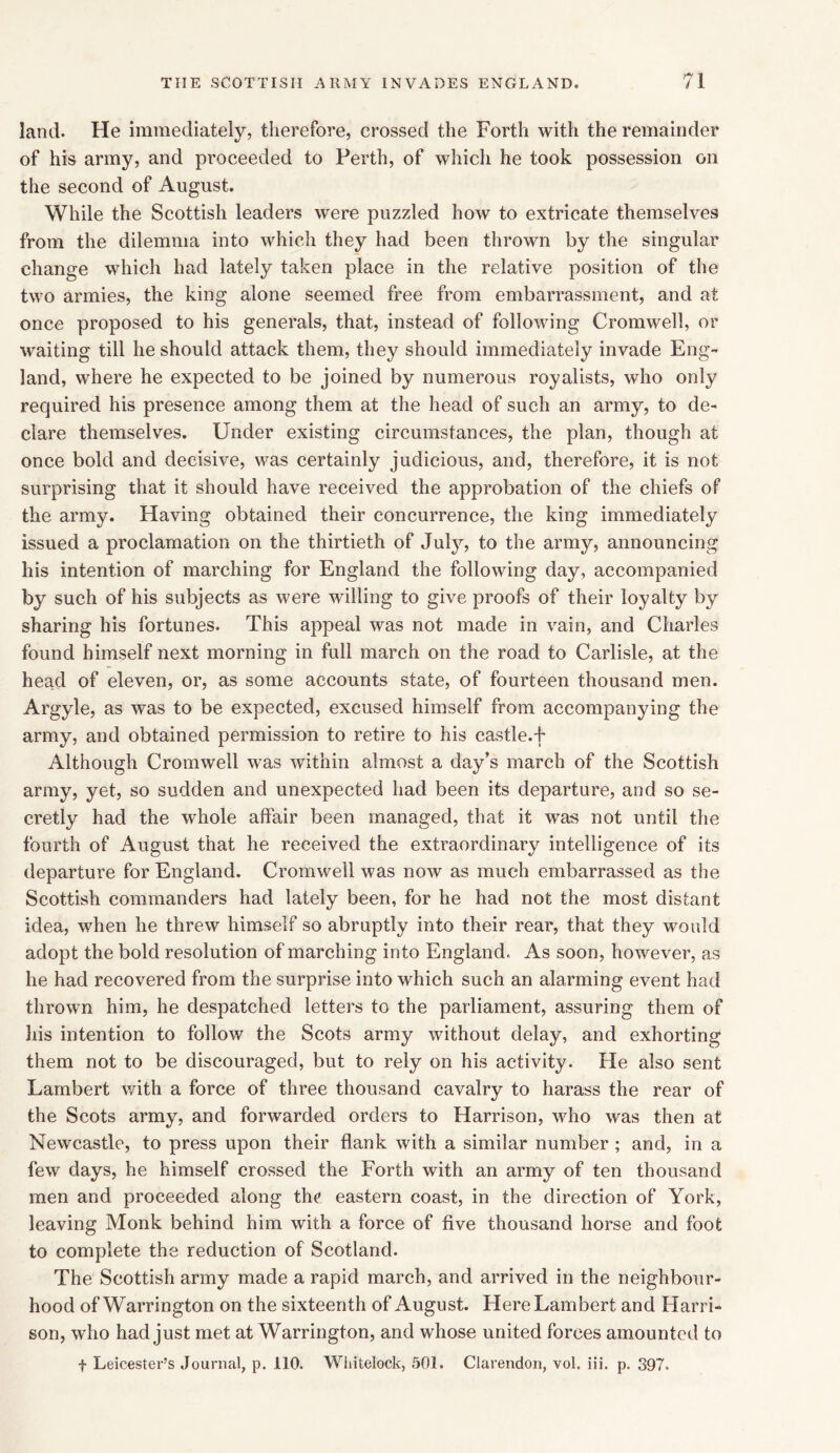 land. He immediately, therefore, crossed the Forth with the remainder of his army, and proceeded to Perth, of which he took possession on the second of August. While the Scottish leaders were puzzled how to extricate themselves from the dilemma into which they had been thrown by the singular change which had lately taken place in the relative position of the two armies, the king alone seemed free from embarrassment, and at once proposed to his generals, that, instead of following Cromwell, or waiting till he should attack them, they should immediately invade Eng- land, where he expected to be joined by numerous royalists, who only required his presence among them at the head of such an army, to de- clare themselves. Under existing circumstances, the plan, though at once bold and decisive, was certainly judicious, and, therefore, it is not surprising that it should have received the approbation of the chiefs of the army. Having obtained their concurrence, the king immediately issued a proclamation on the thirtieth of Juty, to the army, announcing his intention of marching for England the following day, accompanied by such of his subjects as were willing to give proofs of their loyalty by sharing his fortunes. This appeal was not made in vain, and Charles found himself next morning in full march on the road to Carlisle, at the head of eleven, or, as some accounts state, of fourteen thousand men. Argyle, as was to be expected, excused himself from accompanying the army, and obtained permission to retire to his castle.f Although Cromwell was within almost a day’s march of the Scottish army, yet, so sudden and unexpected had been its departure, and so se- cretly had the whole affair been managed, that it was not until the fourth of August that he received the extraordinary intelligence of its departure for England. Cromwell was now as much embarrassed as the Scottish commanders had lately been, for he had not the most distant idea, when he threw himself so abruptly into their rear, that they would adopt the bold resolution of marching into England. As soon, however, as he had recovered from the surprise into which such an alarming event had thrown him, he despatched letters to the parliament, assuring them of his intention to follow the Scots army without delay, and exhorting them not to be discouraged, but to rely on his activity. He also sent Lambert with a force of three thousand cavalry to harass the rear of the Scots army, and forwarded orders to Harrison, who was then at Newcastle, to press upon their flank with a similar number ; and, in a few days, he himself crossed the Forth with an army of ten thousand men and proceeded along the eastern coast, in the direction of York, leaving Monk behind him with a force of five thousand horse and foot to complete the reduction of Scotland. The Scottish army made a rapid march, and arrived in the neighbour- hood of Warrington on the sixteenth of August. Here Lambert and Harri- son, who had just met at Warrington, and whose united forces amounted to f Leicester’s Journal, p. 110. Wiiitelock, 501. Clarendon, vol. iii. p. 397.