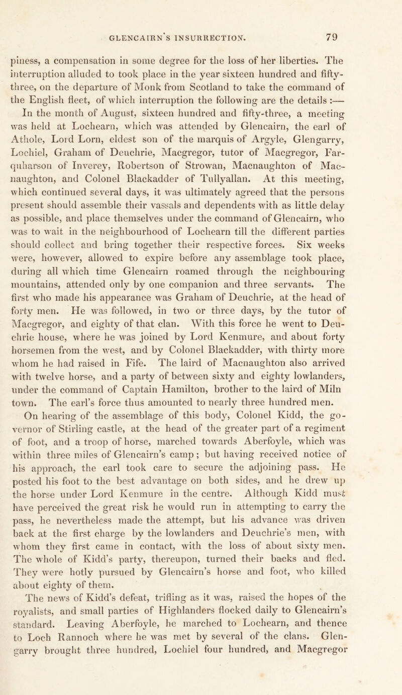 pi ness, a compensation in some degree for the loss of her liberties. The interruption alluded to took place in the year sixteen hundred and fifty- three, on the departure of Monk from Scotland to take the command of the English fleet, of which interruption the following are the details :— In the month of August, sixteen hundred and fifty-three, a meeting was held at Lochearn, which was attended by Glencairn, the earl of Athole, Lord Lorn, eldest son of the marquis of Argyle, Glengarry, Lochiel, Graham of Deuchrie, Macgregor, tutor of Macgregor, Far- quharson of Inverey, Robertson of Strowan, Macnaughton of Mac- naughton, and Colonel Blackadder of Tullyallan. At this meeting, which continued several days, it was ultimately agreed that the persons present should assemble their vassals and dependents with as little delay as possible, and place themselves under the command of Glencairn, who was to wait in the neighbourhood of Lochearn till the different parties should collect and bring together their respective forces. Six weeks were, however, allowed to expire before any assemblage took place, during all which time Glencairn roamed through the neighbouring mountains, attended only by one companion and three servants. The first who made his appearance was Graham of Deuchrie, at the head of forty men. He was followed, in two or three days, by the tutor of Macgregor, and eighty of that clan. With this force he went to Deu- chrie house, where he was joined by Lord Kenmure, and about forty horsemen from the west, and by Colonel Blackadder, with thirty more whom he had raised in Fife. The laird of Macnaughton also arrived with twelve horse, and a party of between sixty and eighty lowlanders, under the command of Captain Hamilton, brother to the laird of Miln town. The earl’s force thus amounted to nearly three hundred men. On hearing of the assemblage of this body, Colonel Kidd, the go- vernor of Stirling castle, at the head of the greater part of a regiment of foot, and a troop of horse, marched towards Aberfoyle, which was within three miles of Glencairn’s camp; but having received notice of his approach, the earl took care to secure the adjoining pass. He posted his foot to the best advantage on both sides, and he drew up the horse under Lord Kenmure in the centre. Although Kidd must have perceived the great risk he would run in attempting to carry the pass, he nevertheless made the attempt, but his advance was driven back at the first charge by the lowlanders and Deuchrie’s men, with whom they first came in contact, with the loss of about sixty men. The whole of Kidd’s party, thereupon, turned their backs and fled. They were hotly pursued by Glencairn’s horse and foot, who killed about eighty of them. The news of Kidd’s defeat, trifling as it was, raised the hopes of the royalists, and small parties of Highlanders flocked daily to Glencairn’s standard. Leaving Aberfoyle, he marched to Lochearn, and thence to Loch Rannoch where he was met by several of the clans. Glen- garry brought three hundred, Lochiel four hundred, and Macgregor