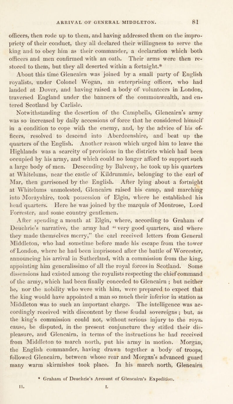 officers, then rode up to them, and having addressed them on the impro- priety of their conduct, they all declared their willingness to serve the king and to obey him as their commander, a declaration which both officers and men confirmed with an oath. Their arms were then re- stored to them, but they all deserted within a fortnight.* About this time Glencairn was joined by a small party of English royalists, under Colonel Wogan, an enterprising officer, who had landed at Dover, and having raised a body of volunteers in London, traversed England under the banners of the commonwealth, and en- tered Scotland by Carlisle. Notwithstanding the desertion of the Campbells, Glencairn’s army was so increased by daily accessions of force that he considered himself in a condition to cope with the enemy, and, by the advice of his of- ficers, resolved to descend into Aberdeenshire, and beat up the quarters of the English. Another reason which urged him to leave the Highlands was a scarcity of provisions in the districts which had been occupied by his army, and which could no longer afford to support such a large body of men. Descending by Balveny, he took up his quarters at Whitelums, near the castle of Kildrummie, belonging to the earl of Mar, then garrisoned by the English. After lying about a fortnight at Whitelums unmolested, Glencairn raised his camp, and marching into Morayshire, took possession of Elgin, where he established his head quarters. Here he was joined by the marquis of Montrose, Lord Forrester, and some country gentlemen. After spending a month at Elgin, where, according to Graham of Deuchrie’s narrative, the army had “ very good quarters, and where they made themselves merry,” the earl received letters from General Middleton, who had sometime before made his escape from the tower of London, where he had been imprisoned after the battle of Worcester, announcing his arrival in Sutherland, with a commission from the king, appointing him generalissimo of all the royal forces in Scotland. Some dissensions had existed among the royalists respecting the chief command of the army, which had been finally conceded to Glencairn ; but neither he, nor the nobility who were with him, were prepared to expect that the king would have appointed a man so much their inferior in station as Middleton was to such an important charge. The intelligence was ac- cordingly received with discontent by these feudal sovereigns ; but, as the king’s commission could not, without serious injury to the royat cause, be disputed, in the present conjuncture they stifled their dis- pleasure, and Glencairn, in terms of the instructions he had received from Middleton to march north, put his army in motion. Morgan, the English commander, having drawn together a body of troops, followed Glencairn, between whose rear and Morgan’s advanced guard many warm skirmishes took place. In his march north, Glencairn * Graham of Deuchrie’s Account of Glencairn’s Expedition. II. L