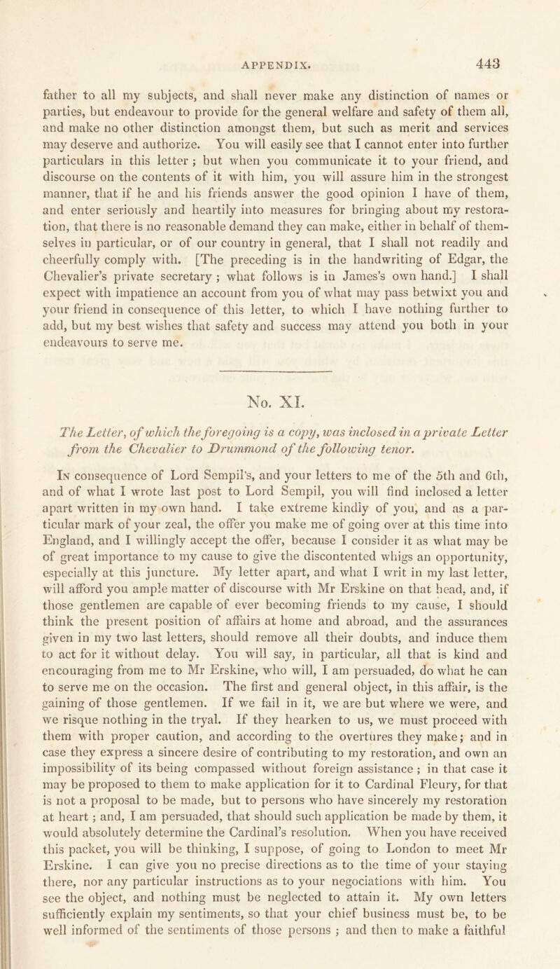 father to all my subjects, and shall never make any distinction of names or parties, but endeavour to provide for the general welfare and safety of them all, and make no other distinction amongst them, but such as merit and services may deserve and authorize. You will easily see that I cannot enter into further particulars in this letter ; but when you communicate it to your friend, and discourse on the contents of it with him, you will assure him in the strongest manner, that if he and his friends answer the good opinion I have of them, and enter seriously and heartily into measures for bringing about my restora- tion, that there is no reasonable demand they can make, either in behalf of them- selves in particular, or of our country in general, that I shall not readily and cheerfully comply with. [The preceding is in the handwriting of Edgar, the Chevalier’s private secretary ; what follows is in James’s own hand.] I shall expect with impatience an account from you of what may pass betwixt you and your friend in consequence of this letter, to which I have nothing further to add, but my best wishes that safety and success may attend you both in your endeavours to serve me. No. XL The Letter, of which the foregoing is a copy, ivas inclosed in a private Letter from the Chevalier to Drummond of the following tenor. In consequence of Lord Sempil’s, and your letters to me of the 5th and 6th, and of what I wrote last post to Lord Sempil, you will find inclosed a letter apart written in my own hand. I take extreme kindly of you, and as a par- ticular mark of your zeal, the offer you make me of going over at this time into England, and I willingly accept the offer, because I consider it as what may be of great importance to my cause to give the discontented whigs an opportunity, especially at this juncture. My letter apart, and what I writ in my last letter, will afford you ample matter of discourse with Mr Erskine on that head, and, if those gentlemen are capable of ever becoming friends to my cause, I should think the present position of affairs at home and abroad, and the assurances given in my two last letters, should remove all their doubts, and induce them to act for it without delay. You wall say, in particular, all that is kind and encouraging from me to Mr Erskine, who will, I am persuaded, do what he can to serve me on the occasion. The first and general object, in this affair, is the gaining of those gentlemen. If we fail in it, we are but where we were, and we risque nothing in the tryal. If they hearken to us, we must proceed with them with proper caution, and according to the overtures they make; and in case they express a sincere desire of contributing to my restoration, and own an impossibility of its being compassed without foreign assistance ; in that case it may be proposed to them to make application for it to Cardinal Fleury, for that is not a proposal to be made, but to persons who have sincerely my restoration at heart ; and, I am persuaded, that should such application be made by them, it would absolutely determine the Cardinal’s resolution. When you have received this packet, you will be thinking, I suppose, of going to London to meet Mr Erskine. I can give you no precise directions as to the time of your staying there, nor any particular instructions as to your negociations with him. You see the object, and nothing must be neglected to attain it. My own letters sufficiently explain my sentiments, so that your chief business must be, to be well informed of the sentiments of those persons ; and then to make a faithful