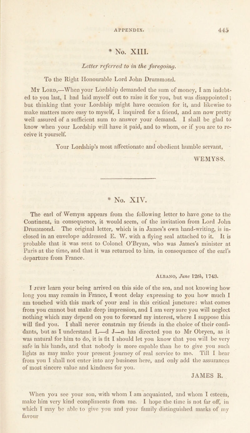 * No. XIII. Letter referred to in the foregoing. To the Right Honourable Lord John Drummond. My Lord,—When your Lordship demanded the sum of money, I am indebt- ed to you last, I had laid myself out to raise it for you, but was disappointed; but thinking that your Lordship might have occasion for it, and likewise to make matters more easy to myself, I inquired for a friend, and am now pretty well assured of a sufficient sum to answer your demand. I shall be glad to know when your Lordship will have it paid, and to whom, or if you are to re- ceive it yourself. Your Lordship’s most affectionate and obedient humble servant, WEMYSS. * No. XIV. The earl of Wemyss appears from the following letter to have gone to the Continent, in consequence, it would seem, of the invitation from Lord John Drummond. The original letter, which is in James’s own hand-writing, is in- closed in an envelope addressed E. W. with a flying seal attached to it. It is probable that it was sent to Colonel O’Bryan, who was James’s minister at Paris at the time, and that it was returned to him, in consequence of the earl’s departure from France. Albano, June 12th, 1743. I just learn your being arrived on this side of the sea, and not knowing how long you may remain in France, I wont delay expressing to you how much I am touched with this mark of your zeal in this critical juncture: what comes from you cannot but make deep impression, and I am very sure you will neglect nothing which may depend on you to forward my interest, where I suppose this will find you. I shall never constrain my friends in the choice of their confi- dants, but as I understand L—d J—n has directed you to Mr Obryen, as it was natural for him to do, it is fit I should let you know that you will be very safe in his hands, and that nobody is more capable than he to give you such lights as may make your present journey of real service to me*. Till I hear from you I shall not enter into any business here, and only add the assurances of most sincere value and kindness for you. JAMES R. When you see your son, with whom I am acquainted, and whom I esteem, make him very kind compliments from me. I hope the time is not far off', in which I may be able to give you and your family distinguished marks of my favour