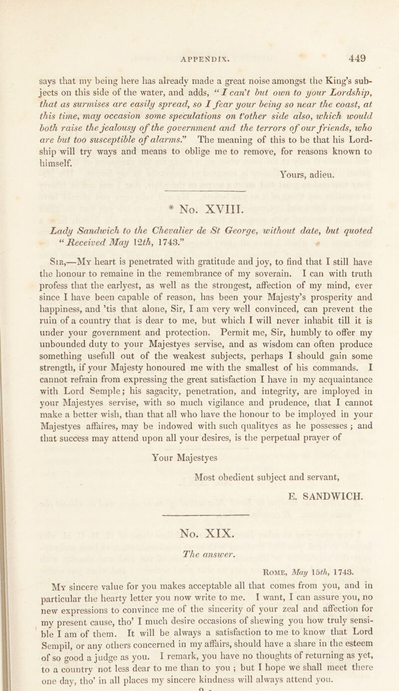 says that my being here has already made a great noise amongst the King’s sub- jects on this side of the water, and adds, “ I can't but own to your Lordship, that as surmises are easily spread, so I fear your being so near the coast, at this time, may occasion some speculations on t'other side also, which would both raise the jealousy of the government and the terrors of our f riends, who are but too susceptible of alarms.'” The meaning of this to be that his Lord- ship will try ways and means to oblige me to remove, for reasons known to himself. Yours, adieu. * No. XVIII. Lacly Sandwich to the Chevalier de St George, without date, but quoted u Received May 12th, 1748.” Sir,—My heart is penetrated with gratitude and joy, to find that I still have the honour to remaine in the remembrance of my soverain. I can with truth profess that the earlyest, as well as the strongest, affection of my mind, ever since I have been capable of reason, has been your Majesty’s prosperity and happiness, and ’tis that alone, Sir, I am very well convinced, can prevent the ruin of a country that is dear to me, but which I will never inhabit till it is under your government and protection. Permit me, Sir, humbly to offer my unbounded duty to your Majestyes servise, and as wisdom can often produce something usefull out of the weakest subjects, perhaps I should gain some strength, if your Majesty honoured me with the smallest of his commands. I cannot refrain from expressing the great satisfaction I have in my acquaintance with Lord Semple; his sagacity, penetration, and integrity, are imployed in your Majestyes servise, with so much vigilance and prudence, that I cannot make a better wish, than that all who have the honour to be imployed in your Majestyes affaires, may be indowed with such qualityes as he possesses ; and that success may attend upon all your desires, is the perpetual prayer of Your Majestyes Most obedient subject and servant, E. SANDWICH. No. XIX, The answer. Rome, May 15th, 1743. My sincere value for you makes acceptable all that comes from you, and in particular the hearty letter you now write to me. I want, I can assure you, no new expressions to convince me of the sincerity of your zeal and affection for my present cause, tho’ I much desire occasions of shewing you how truly sensi- ble I am of them. It will be always a satisfaction to me to know that Lord Sempil, or any others concerned in my affairs, should have a share in the esteem of so good a judge as you. I remark, you have no thoughts of returning as yet, to a country not less dear to me than to you ; but I hope we shall meet there one day, tho’ in all places my sincere kindness will always attend you.