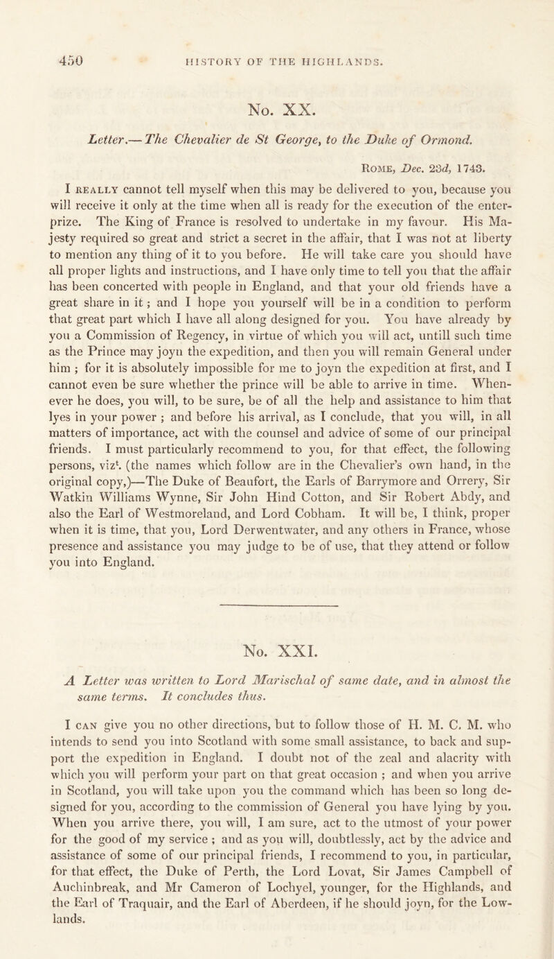 No. XX. Letter.— The Chevalier de St George, to the Duke of Ormond. Rome, Dec. 23d, 1743. I really cannot tell myself when this may be delivered to you, because you will receive it only at the time when all is ready for the execution of the enter- prize. The King of France is resolved to undertake in my favour. His Ma- jest}'- required so great and strict a secret in the affair, that I was not at liberty to mention any thing of it to you before. He will take care you should have all proper lights and instructions, and I have only time to tell you that the affair has been concerted with people in England, and that your old friends have a great share in it; and I hope you yourself will be in a condition to perform that great part which I have all along designed for you. You have already by you a Commission of Regency, in virtue of which you will act, untill such time as the Prince may joyn the expedition, and then you will remain General under him ; for it is absolutely impossible for me to joyn the expedition at first, and I cannot even be sure whether the prince will be able to arrive in time. When- ever he does, you will, to be sure, be of all the help and assistance to him that lyes in your power ; and before his arrival, as I conclude, that you will, in all matters of importance, act with the counsel and advice of some of our principal friends. I must particularly recommend to you, for that effect, the following persons, viz1, (the names which follow are in the Chevalier’s own hand, in the original copy,)—The Duke of Beaufort, the Earls of Barrymore and Orrery, Sir Watkin Williams Wynne, Sir John Hind Cotton, and Sir Robert Abdy, and also the Earl of Westmoreland, and Lord Cobham. It will be, I think, proper when it is time, that you, Lord Derwentwater, and any others in France, whose presence and assistance you may judge to be of use, that they attend or follow you into England. No. XXI. A Letter was written to Lord Marischal of same date, and in almost the same terms. It concludes thus. I can give you no other directions, but to follow those of H. M. C. M. who intends to send you into Scotland with some small assistance, to back and sup- port the expedition in England. I doubt not of the zeal and alacrity with which you will perform your part on that great occasion ; and when you arrive in Scotland, you will take upon you the command which has been so long de- signed for you, according to the commission of General you have lying by you. When you arrive there, you will, I am sure, act to the utmost of your power for the good of my service ; and as you will, doubtlessly, act by the advice and assistance of some of our principal friends, I recommend to you, in particular, for that effect, the Duke of Perth, the Lord Lovat, Sir James Campbell of Auchinbreak, and Mr Cameron of Lochyel, younger, for the Highlands, and the Earl of Traquair, and the Earl of Aberdeen, if he should joyn, for the Low- lands.