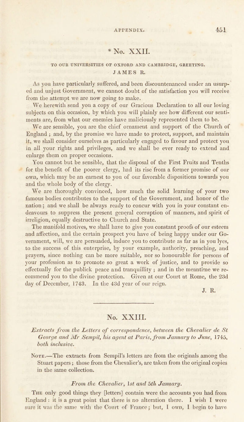 # No. XXII. TO OUR UNIVERSITIES OF OXFORD AND CAMBRIDGE, GREETING. JAMES R. As you have particularly suffered, and been discountenanced under an usurp- ed and unjust Government, we cannot doubt of the satisfaction you will receive from the attempt we are now going to make. We herewith send you a copy of our Gracious Declaration to all our loving subjects on this occasion, by which you will plainty see how different our senti- ments are, from what our enemies have maliciously represented them to be. We are sensible, you are the chief ornament and support of the Church of England ; and, by the promise we have made to protect, support, and maintain it, we shall consider ourselves as particularly engaged to favour and protect you in all your rights and privileges, and we shall be ever ready to extend and enlarge them on proper occasions. You cannot but be sensible, that the disposal of the First Fruits and Tenths for the benefit of the poorer clergy, had its rise from a former promise of our own, which may be an earnest to you of our favorable dispositions towards you and the whole body of the clergy. We are thoroughly convinced, how much the solid learning of your two famous bodies contributes to the support of the Government, and honor of the nation; and we shall be always ready to concur with you in your constant en- deavours to suppress the present general corruption of manners, and spirit of irreligion, equally destructive to Church and State. The manifold motives, we shall have to give you constant proofs of our esteem and affection, and the certain prospect you have of being happy under our Go- vernment, will, we are persuaded, induce you to contribute as far as in you lyes, to the success of this enterprise, by your example, authority, preaching, and prayers, since nothing can be more suitable, nor so honourable for persons of your profession as to promote so great a work of justice, and to provide so effectually for the publick peace and tranquillity ; and in the meantime we re- commend you to the divine protection. Given at our Court at Rome, the 23d day of December, 1743. In the 43d year of our reign. J. R. No. XXIII. Extracts from the Letters of correspondence, between the Chevalier de St George and Mr Sempil, his agent at Paris, from January to June, 1745, both inclusive. Note.—The extracts from Sempil’s letters are from the originals among the Stuart papers; those from the Chevalier’s, are taken from the original copies in the same collection. From the Chevalier, and 5th January. The only good things they [letters] contain were the accounts you had from England : it is a great point that there is no alteration there. I wish I were sure it was the same with the Court of France j but, I own, I begin to have