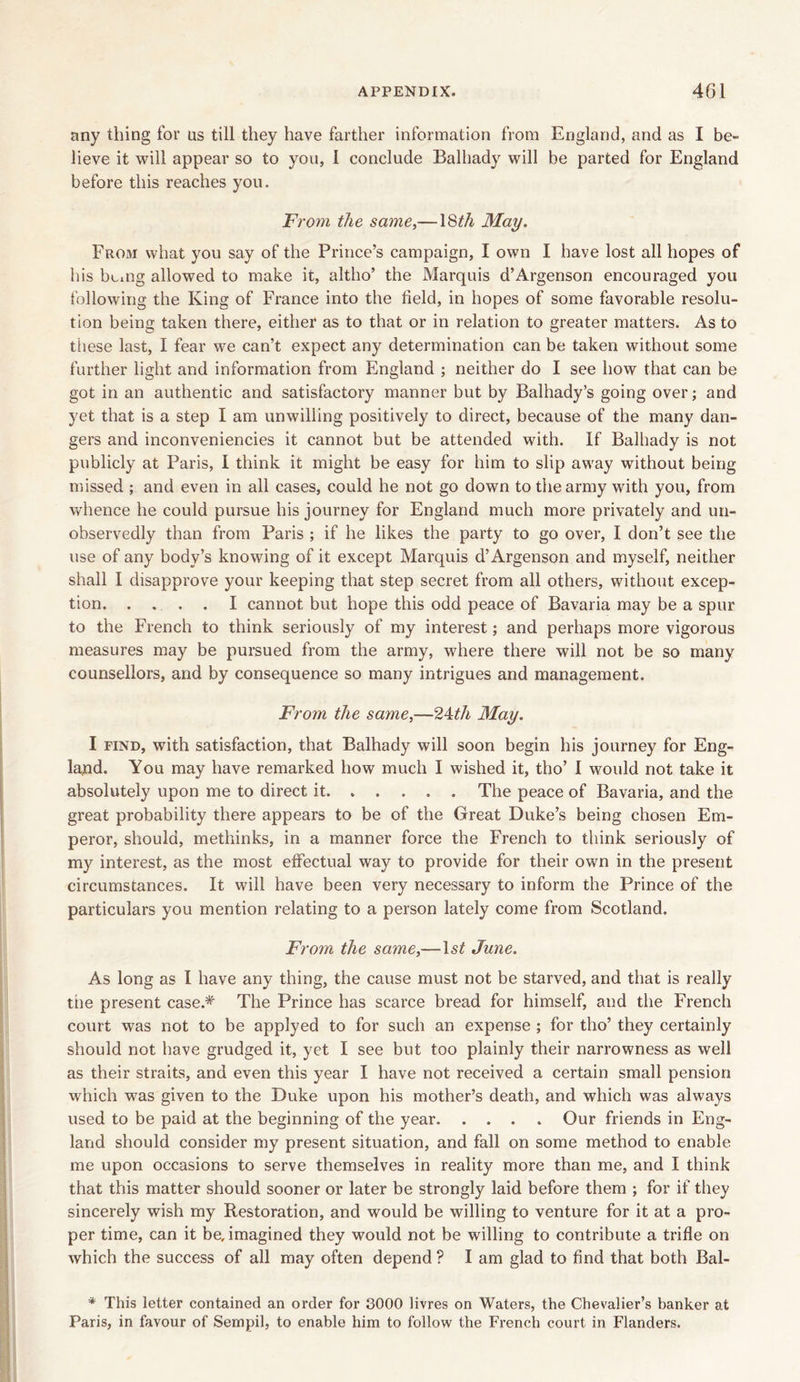 any thing for ns till they have farther information from England, and as I be- lieve it will appear so to you, 1 conclude Balhady will be parted for England before this reaches you. From the same,—18th May. From what you say of the Prince’s campaign, I own I have lost all hopes of his being allowed to make it, altho’ the Marquis d’Argenson encouraged you following the King of France into the field, in hopes of some favorable resolu- tion being taken there, either as to that or in relation to greater matters. As to these last, I fear we can’t expect any determination can be taken without some further light and information from England ; neither do I see how that can be got in an authentic and satisfactory manner but by Balhady’s going over; and yet that is a step I am unwilling positively to direct, because of the many dan- gers and inconveniencies it cannot but be attended with. If Balhady is not publicly at Paris, I think it might be easy for him to slip away without being missed ; and even in all cases, could he not go down to the army with you, from whence he could pursue his journey for England much more privately and un- observedly than from Paris ; if he likes the party to go over, I don’t see the use of any body’s knowing of it except Marquis d’Argenson and myself, neither shall I disapprove your keeping that step secret from all others, without excep- tion. . . . I cannot but hope this odd peace of Bavaria may be a spur to the French to think seriously of my interest; and perhaps more vigorous measures may be pursued from the army, where there will not be so many counsellors, and by consequence so many intrigues and management. From the same,—24th May. I find, with satisfaction, that Balhady will soon begin his journey for Eng- land. You may have remarked how much I wished it, tho’ I would not take it absolutely upon me to direct it The peace of Bavaria, and the great probability there appears to be of the Great Duke’s being chosen Em- peror, should, methinks, in a manner force the French to think seriously of my interest, as the most effectual way to provide for their own in the present circumstances. It will have been very necessary to inform the Prince of the particulars you mention relating to a person lately come from Scotland. From the same,—ls£ June. As long as I have any thing, the cause must not be starved, and that is really the present case.* The Prince has scarce bread for himself, and the French court was not to be applyed to for such an expense ; for tho’ they certainly should not have grudged it, yet I see but too plainly their narrowness as well as their straits, and even this year I have not received a certain small pension which was given to the Duke upon his mother’s death, and which was always used to be paid at the beginning of the year Our friends in Eng- land should consider my present situation, and fall on some method to enable me upon occasions to serve themselves in reality more than me, and I think that this matter should sooner or later be strongly laid before them ; for if they sincerely wish my Restoration, and would be willing to venture for it at a pro- per time, can it be, imagined they would not be willing to contribute a trifle on which the success of all may often depend ? I am glad to find that both Bal- * This letter contained an order for 3000 livres on Waters, the Chevalier’s banker at Paris, in favour of Sernpil, to enable him to follow the French court in Flanders.