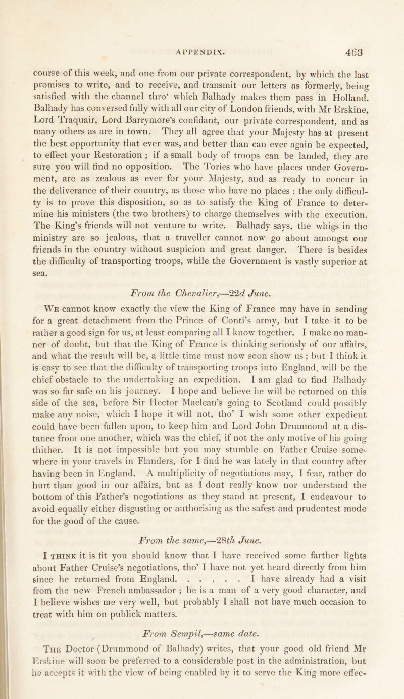 course of this week, and one from our private correspondent, by which the last promises to write, and to receive, and transmit our letters as formerly, being satisfied with the channel thro’ which Balhady makes them pass in Holland. Balhady has conversed fully with all our city of London friends, with Mr Erskine, Lord Traquair, Lord Barrymore’s confidant, our private correspondent, and as many others as are in town. They all agree that your Majesty has at present the best opportunity that ever was, and better than can ever again be expected, to effect your Restoration ; if a small body of troops can be landed, they are sure you will find no opposition. The Tories who have places under Govern- ment, are as zealous as ever for your Majesty, and as ready to concur in the deliverance of their country, as those who have no places : the only difficul- ty is to prove this disposition, so as to satisfy the King of France to deter- mine his ministers (the two brothers) to charge themselves with the execution. The King’s friends will not venture to write. Balhady says, the whigs in the ministry are so jealous, that a traveller cannot now go about amongst our friends in the country without suspicion and great danger. There is besides the difficulty of transporting troops, while the Government is vastly superior at sea. From the Chevalier,—-22d June. We cannot know exactly the view the King of France may have in sending for a great detachment from the Prince of Conti’s army, but I take it to be rather a good sign for us, at least comparing all I know together. I make no man- ner of doubt, but that the King of France is thinking seriously of our affairs, and what the result will be, a little time must now soon show us; but I think it is easy to see that the difficulty of transporting troops into England, will be the chief obstacle to the undertaking an expedition. I am glad to find Balhady was so far safe on his journey. I hope and believe he will be returned on this side of the sea, before Sir Hector Maclean’s going to Scotland could possibly make any noise, which I hope it will not, tho’ I wish some other expedient could have been fallen upon, to keep him and Lord John Drummond at a dis- tance from one another, which was the chief, if not the only motive of his going thither. It is not impossible but you may stumble on Father Cruise some- where in your travels in Flanders, for I find he was lately in that country after having been in England. A multiplicity of negotiations may, I fear, rather do hurt than good in our affairs, but as I dont really know nor understand the bottom of this Father’s negotiations as they stand at present, I endeavour to avoid equally either disgusting or authorising as the safest and prudentest mode for the good of the cause. From the same,~28th June. I think it is fit you should know that I have received some farther lights about Father Cruise’s negotiations, tho’ I have not yet heard directly from him since he returned from England I have already had a visit from the new French ambassador ; he is a man of a very good character, and I believe wishes me very well, but probably I shall not have much occasion to treat with him on publick matters. From Sempil,—same date. The Doctor (Drummond of Balhady) writes, that your good old friend Mr Erskine will soon be preferred to a considerable post in the administration, but he accepts it with the view of being enabled by it to serve the King more effec-