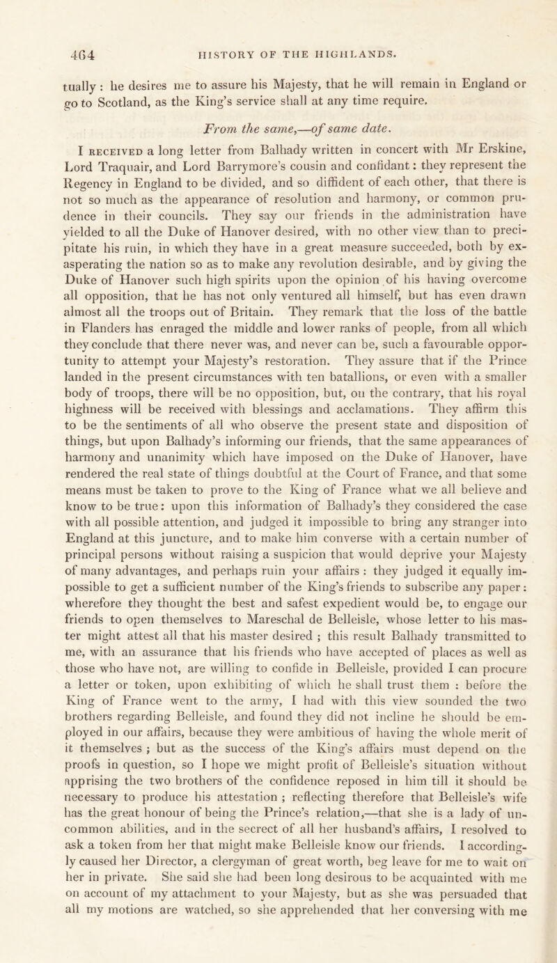 tually : he desires me to assure his Majesty, that he will remain in England or go to Scotland, as the King’s service shall at any time require. From the same,—of same date. I received a long letter from Balhady written in concert with Mr Erskine, Lord Traquair, and Lord Barrymore’s cousin and confidant: they represent the Regency in England to be divided, and so diffident of each other, that there is not so much as the appearance of resolution and harmony, or common pru- dence in their councils. They say our friends in the administration have yielded to all the Duke of Hanover desired, with no other view than to preci- pitate his ruin, in which they have in a great measure succeeded, both by ex- asperating the nation so as to make any revolution desirable, and by giving the Duke of Hanover such high spirits upon the opinion of his having overcome all opposition, that he has not only ventured all himself, but has even drawn almost all the troops out of Britain. They remark that the loss of the battle in Flanders has enraged the middle and lower ranks of people, from all which they conclude that there never was, and never can be, such a favourable oppor- tunity to attempt your Majesty’s restoration. They assure that if the Prince landed in the present circumstances with ten batallions, or even with a smaller body of troops, there will be no opposition, but, on the contrary, that his royal highness will be received with blessings and acclamations. They affirm this to be the sentiments of all who observe the present state and disposition of things, but upon Balhady’s informing our friends, that the same appearances of harmony and unanimity which have imposed on the Duke of Hanover, have rendered the real state of things doubtful at the Court of France, and that some means must be taken to prove to the King of France what we all believe and know to be true: upon this information of Balhady’s they considered the case with all possible attention, and judged it impossible to bring any stranger into England at this juncture, and to make him converse with a certain number of principal persons without raising a suspicion that would deprive your Majesty of many advantages, and perhaps ruin your affairs : they judged it equally im- possible to get a sufficient number of the King’s friends to subscribe any paper: wherefore they thought the best and safest expedient would be, to engage our friends to open themselves to Mareschal de Belleisle, whose letter to his mas- ter might attest all that his master desired ; this result Balhady transmitted to me, with an assurance that his friends who have accepted of places as well as those who have not, are willing to confide in Belleisle, provided I can procure a letter or token, upon exhibiting of which he shall trust them : before the King of France went to the army, I had with this view sounded the two brothers regarding Belleisle, and found they did not incline he should be em- ployed in our affairs, because they wrere ambitious of having the whole merit of it themselves ; but as the success of the King’s affairs must depend on the proofs in question, so I hope we might profit of Belleisle’s situation without apprising the two brothers of the confidence reposed in him till it should be necessary to produce his attestation ; reflecting therefore that Belleisle’s wife has the great honour of being the Prince’s relation,—that she is a lady of un- common abilities, and in the secrect of all her husband’s affairs, I resolved to ask a token from her that might make Belleisle know our friends. I according- ly caused her Director, a clergyman of great worth, beg leave for me to wait on her in private. She said she had been long desirous to be acquainted with me on account of my attachment to your Majesty, but as she was persuaded that all my motions are watched, so she apprehended that her conversing with me