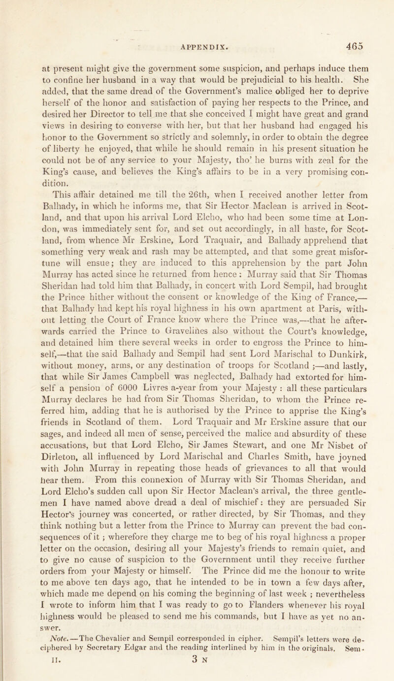 at present might give the government some suspicion, and perhaps induce them to confine her husband in a way that would be prejudicial to his health. She added, that the same dread of the Government’s malice obliged her to deprive herself of the honor and satisfaction of paying her respects to the Prince, and desired her Director to tell me that she conceived I might have great and grand views in desiring to converse with her, but that her husband had engaged his honor to the Government so strictly and solemnly, in order to obtain the degree of liberty he enjoyed, that while he should remain in his present situation he could not be of any service to your Majesty, tho’ he burns with zeal for the King’s cause, and believes the King’s affairs to be in a very promising con- dition. This affair detained me till the 26th, when I received another letter from Balhady, in which he informs me, that Sir Hector Maclean is arrived in Scot- land, and that upon his arrival Lord Elcho, who had been some time at Lon- don, was immediately sent for, and set out accordingly, in all haste, for Scot- land, from whence Mr Erskine, Lord Traquair, and Balhady apprehend that something very weak and rash may be attempted, and that some great misfor- tune will ensue; they are induced to this apprehension by the part John Murray has acted since he returned from hence : Murray said that Sir Thomas Sheridan had told him that Balhady, in concert with Lord Sempil, had brought the Prince hither without the consent or knowledge of the King of France,— that Balhady had kept his royal highness in his own apartment at Paris, with- out letting the Court of France know where the Prince was,—that he after- wards carried the Prince to Gravelines also without the Court’s knowledge, and detained him there several weeks in order to engross the Prince to him- self,—that the said Balhady and Sempil had sent Lord Marischal to Dunkirk, without money, arms, or any destination of troops for Scotland ;—and lastly, that while Sir James Campbell was neglected, Balhady had extorted for him- self a pension of 6000 Livres a-year from your Majesty : all these particulars Murray declares he had from Sir Thomas Sheridan, to whom the Prince re- ferred him, adding that he is authorised by the Prince to apprise the King’s friends in Scotland of them. Lord Traquair and Mr Erskine assure that our sages, and indeed all men of sense, perceived the malice and absurdity of these accusations, but that Lord Elcho, Sir James Stewart, and one Mr Nisbet of Dirleton, all influenced by Lord Marischal and Charles Smith, have joyned with John Murray in repeating those heads of grievances to all that would hear them. From this connexion of Murray with Sir Thomas Sheridan, and Lord Elcho’s sudden call upon Sir Hector Maclean’s arrival, the three gentle- men I have named above dread a deal of mischief: they are persuaded Sir Hector’s journey was concerted, or rather directed, by Sir Thomas, and they think nothing but a letter from the Prince to Murray can prevent the bad con- sequences of it ; wherefore they charge me to beg of his royal highness a proper letter on the occasion, desiring all your Majesty’s friends to remain quiet, and to give no cause of suspicion to the Government until they receive further orders from your Majesty or himself. The Prince did me the honour to write to me above ten days ago, that he intended to be in town a few days after, which made me depend on his coming the beginning of last week ; nevertheless I wrote to inform him that I was ready to go to Flanders whenever bis royal highness would be pleased to send me his commands, but I have as yet no an- swer. Note.—The Chevalier and Sempil corresponded in cipher. Sempil’s letters were de- ciphered by Secretary Edgar and the reading interlined by him in the originals. Sem- II. 3 N