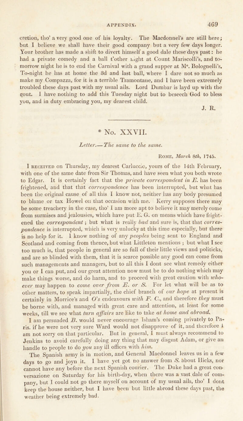 cretion, tho’ a very good one of his loyalty. The Macdonnel’s are still here; but I believe we shall have their good company but a very few days longer. Your brother has made a shift to divert himself a good dale these days past: he had a private comedy and a ball t’other night at Count Mariscolli’s, and to- morrow night he is to end the Carnival with a grand supper at Me. Bolognelli’s. To-night he has at home the 3d and last ball, where I dare not so much as make my Compazza, for it is a terrible Tramontane, and I have been extremely troubled these days past with my usual ails. Lord Dumbar is layd up with the gout. I have nothing to add this Tuesday night but to beseech God to bless you, and in duty embracing you, my dearest child. J. R. # No. XXVII. Letter.—The same to the same. Rome, March 8th, ] 745. I received on Thursday, my dearest Carluccio, yours of the 14th February, with one of the same date from Sir Thomas, and have seen what you both wrote to Edgar, It is certainly fact that the private correspondent in E. has been frightened, and that that corresjJondence has been interrupted, but what has been the original cause of all this I know not, neither has any body presumed to blame or tax Howe! on that occasion with me. Kerry supposes there may be some treachery in the case, tho’ I am more apt to believe it may merely come from surmises and jealousies, which have put E. G. on means which have fright- ened the correspondent ; but what is really bad and sure is, that that corres- pondence is interrupted, which is very unlucky at this time especially, but there is no help for it. 1 know nothing of any peoples being sent to England and Scotland and coming from thence, but what Littleton mentions ; but what I see too much is, that people in general are so full of their little views and politicks, and are so blinded with them, that it is scarce possible any good can come from such managements and managers, but to all this I dont see what remedy either you or I can put, and our great attention now must be to do nothing which may make things worse, and do harm, and to proceed with great caution with who- ever may happen to come over from E. or 8. For let what will be as to other matters, to speak impartially, the chief branch of our hope at present is certainly in Mortice’s and O's endeavours with F. C., and therefore they must be borne with, and managed with great care and attention, at least for some weeks, till we see what turn affairs are like to take at home and abroadK I am persuaded E. would never encourage Isham’s coming privately to Pa- ris. if he were not very sure Ward would not disapprove of it, and therefore i am not sorry on that particular. But in general, I must always recommend to Jenkins to avoid carefully doing any thing that may disgust Adam, or give an handle to people to do you any ill offices with him. The Spanish army is in motion, and General Macdonnel leaves us in a few days to go and joyn it. I have yet got no answer from S. about Hicks, nor cannot have any before the next Spanish courier. The Duke had a great con- versazione on Saturday for his birth-day, when there was a vast dale of com- pany, but I could not go there myself on account of my usual ails, tho’ I dont keep the house neither, but I have been but little abroad these days past, the weather being extremely bad.