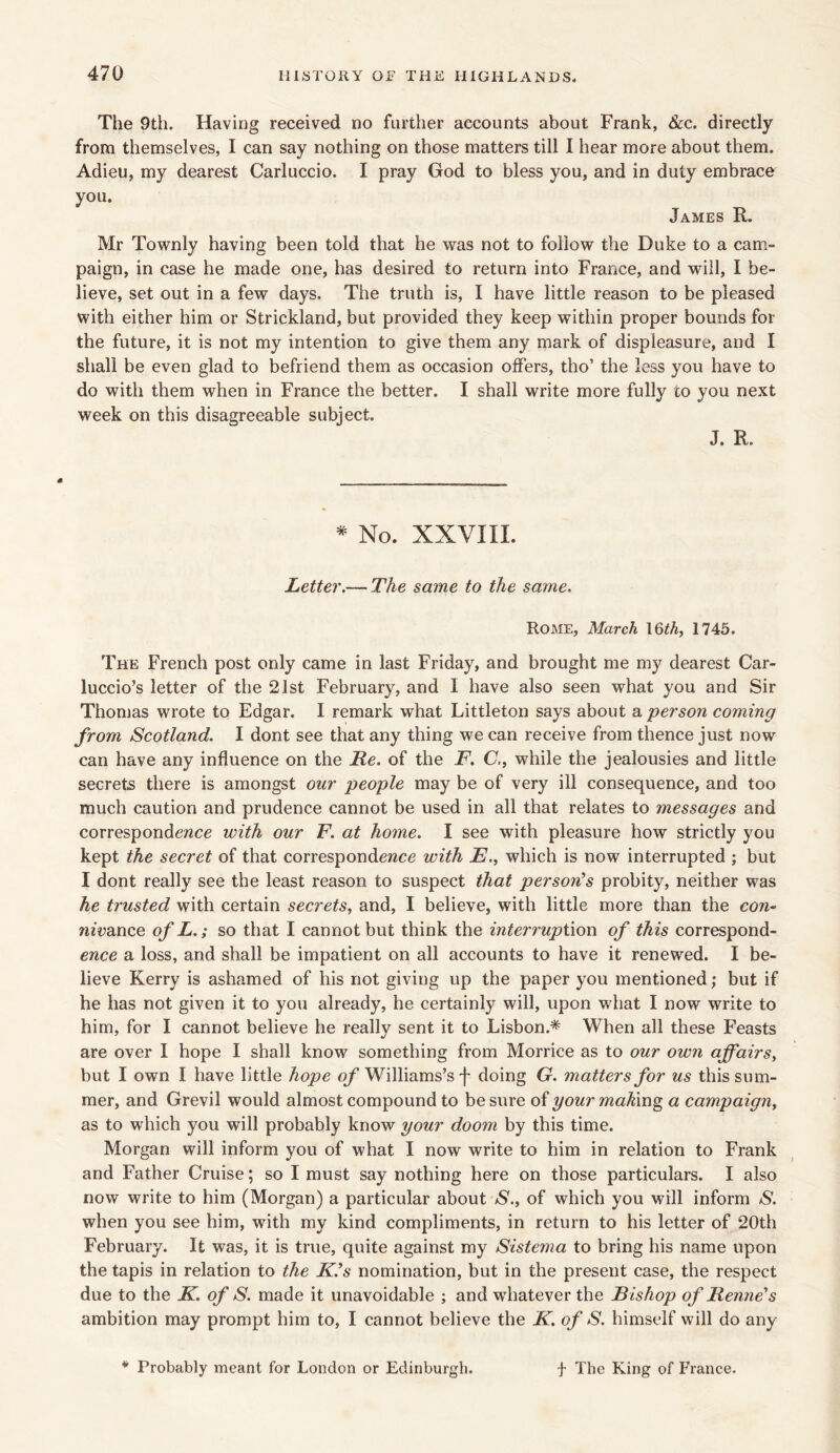 The 9th. Having received no further accounts about Frank, &c. directly from themselves, I can say nothing on those matters till I hear more about them. Adieu, my dearest Carluccio. I pray God to bless you, and in duty embrace you. James R. Mr Townly having been told that he was not to follow the Duke to a cam- paign, in case he made one, has desired to return into France, and will, I be- lieve, set out in a few days. The truth is, I have little reason to be pleased with either him or Strickland, but provided they keep within proper bounds for the future, it is not my intention to give them any mark of displeasure, and I shall be even glad to befriend them as occasion offers, tho’ the less you have to do with them when in France the better. I shall write more fully to you next week on this disagreeable subject. J. R. * No. XXVIII. Letter.— The same to the same. Rome, March 16th, 1745. The French post only came in last Friday, and brought me my dearest Car- luccio’s letter of the 21st February, and I have also seen what you and Sir Thomas wrote to Edgar. I remark what Littleton says about a person coming from Scotland. I dont see that any thing we can receive from thence just now can have any influence on the Re. of the F. C., while the jealousies and little secrets there is amongst our people may be of very ill consequence, and too much caution and prudence cannot be used in all that relates to messages and correspondence with our F. at home. I see with pleasure how strictly you kept the secret of that correspondence with E., which is now interrupted ; but I dont really see the least reason to suspect that person's probity, neither was he trusted with certain secrets, and, I believe, with little more than the con- nivance ofL. ; so that I cannot but think the interruption of this correspond- ence a loss, and shall be impatient on all accounts to have it renewed. I be- lieve Kerry is ashamed of his not giving up the paper you mentioned; but if he has not given it to you already, he certainly will, upon what I now write to him, for I cannot believe he really sent it to Lisbon.* When all these Feasts are over I hope I shall know something from Morrice as to our own affairs, but I own I have little hope of Williams’s f doing G. matters for us this sum- mer, and Grevil would almost compound to be sure of your making a campaign, as to which you will probably know your doom by this time. Morgan will inform you of what I now write to him in relation to Frank and Father Cruise; so I must say nothing here on those particulars. I also now write to him (Morgan) a particular about S., of which you will inform S. when you see him, with my kind compliments, in return to his letter of 20th February. It was, it is true, quite against my Sistema to bring his name upon the tapis in relation to the K.'s nomination, but in the present case, the respect due to the K. of S. made it unavoidable ; and whatever the Bishop of Renne's ambition may prompt him to, I cannot believe the K. of S. himself will do any * Probably meant for London or Edinburgh. f The King of France.
