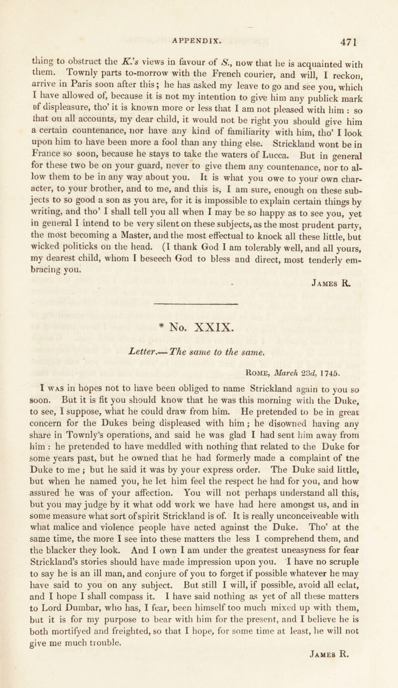 tiling to obstruct the K.’s views in favour of S., now that he is acquainted with them. Townly parts to-morrow with the French courier, and will, I reckon, arrive in Paris soon after this; he has asked my leave to go and see you, which I have allowed of, because it is not my intention to give him any publick mark Df displeasure, tho’ it is known more or less that I am not pleased with him : so that on all accounts, my dear child, it would not be right you should give him a certain countenance, nor have any kind of familiarity with him, tho’ I look upon him to have been more a fool than any thing else. Strickland wmnt be in France so soon, because he stays to take the waters of Lucca. But in general for these two be on your guard, never to give them any countenance, nor to al- low them to be in any way about you. It is what you owe to your own char- acter, to your brother, and to me, and this is, I am sure, enough on these sub- jects to so good a son as you are, for it is impossible to explain certain things by writing, and tho’ I shall tell you all when I may be so happy as to see you, yet in general I intend to be very silent on these subjects, as the most prudent party, the most becoming a Master, and the most effectual to knock all these little, but wicked politicks on the head. (I thank God I am tolerably well, and all yours, my dearest child, whom I beseech God to bless and direct, most tenderly em- bracing you. James R. * No. XXIX. Letter.—-The same to the same. Rome, March 23d, 1745. I was in hopes not to have been obliged to name Strickland again to you so soon. But it is fit you should know that he was this morning with the Duke, to see, I suppose, what he could draw from him. He pretended to be in great concern for the Dukes being displeased with him ; he disowned having any share in Townly’s operations, and said he was glad I had sent him away from him : he pretended to have meddled with nothing that related to the Duke for some years past, but he owned that he had formerly made a complaint of the Duke to me ; but he said it was by your express order. The Duke said little, but when he named you, he let him feel the respect he had for you, and how assured he was of your affection. You will not perhaps understand all this, but you may judge by it what odd work we have had here amongst us, and in some measure what sort of spirit Strickland is of. It is really unconceiveable with what malice and violence people have acted against the Duke. Tho’ at the same time, the more I see into these matters the less I comprehend them, and the blacker they look. And I own I am under the greatest uneasyness for fear Strickland’s stories should have made impression upon you. I have no scruple to say he is an ill man, and conjure of you to forget if possible whatever he may have said to you on any subject. But still I will, if possible, avoid all eclat, and I hope I shall compass it. I have said nothing as yet of all these matters to Lord Dumbar, who has, I fear, been himself too much mixed up with them, but it is for my purpose to bear with him for the present, and I believe he is both mortifyed and freighted, so that I hope, for some time at least, he will not give me much trouble.