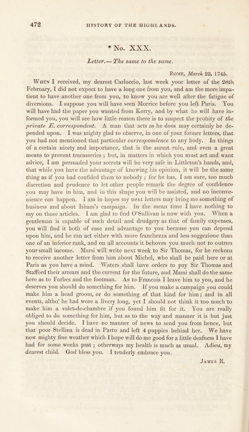 * No. XXX. Letter.— The same to the same. Rome, March 23, 1745. When I received, my dearest Carluccio, last week your letter of the 28th February, I did not expect to have a long one from you, and am the more impa- tient to have another one from you, to know you are well after the fatigue of diversions. I suppose you will have seen Morrice before you left Paris. You will have had the paper you wanted from Kerry, and by what he will have in- formed you, you will see how little reason there is to suspect the probity of the private E. correspondent. A man that acts as he does may certainly be de- pended upon. I was mighty glad to observe, in one of your former letters, that you had not mentioned that particular correspondence to any body. In things of a certain nicety and importance, that is the surest rule, and even a great means to prevent tracasseries ; but, in matters in which you must act and want advice, I am persuaded your secrets will be very safe in Littleton’s hands, and, that while you have the advantage of knowing his opinion, it will be the same thing as if you had confided them to nobody ; for he has, I am sure, too much discretion and prudence to let other people remark the degree of confidence you may have in him, and in this shape you will be assisted, and no inconve- nience can happen. I am in hopes my next letters may bring me something of business and about Isham’s campaign, in the mean time I have nothing to say on those articles. I am glad to find O’Sullivan is now with you. When a gentleman is capable of such detail and drudgery as that of family expenses, you will find it both of ease and advantage to you because you can depend upon him, and he can act either with more franchezza and less soggezione than one of an inferior rank, and on all accounts it behoves you much not to outrun your small income. Marsi will write next week to Sir Thomas, for he reckons to receive another letter from him about Michel, who shall be paid here or at Paris as you have a mind. Waters shall have orders to pay Sir Thomas and Stafford their arrears and the current for the future, and Marsi shall do the same here as to Forbes and the footman. As to Francois I leave him to you, and he deserves you should do something for him. If you make a campaign you could make him a head groom, or do something of that kind for him; and in all events, altho’ he had wore a livery long, yet I should not think it too much to make him a valet-de-chambre if you found him fit for it. You are really obliged to do something for him, but as to the way and manner it is but just you should decide. I have no manner of news to send you from hence, but that poor Stellina is dead in Parto and left 4 puppies behind her. We have now mighty fine weather which I hope will do me good for a little deafness I have had for some weeks past ; otherways my health is much as usual. Adieu, my dearest child. God bless you. I tenderly embrace you.