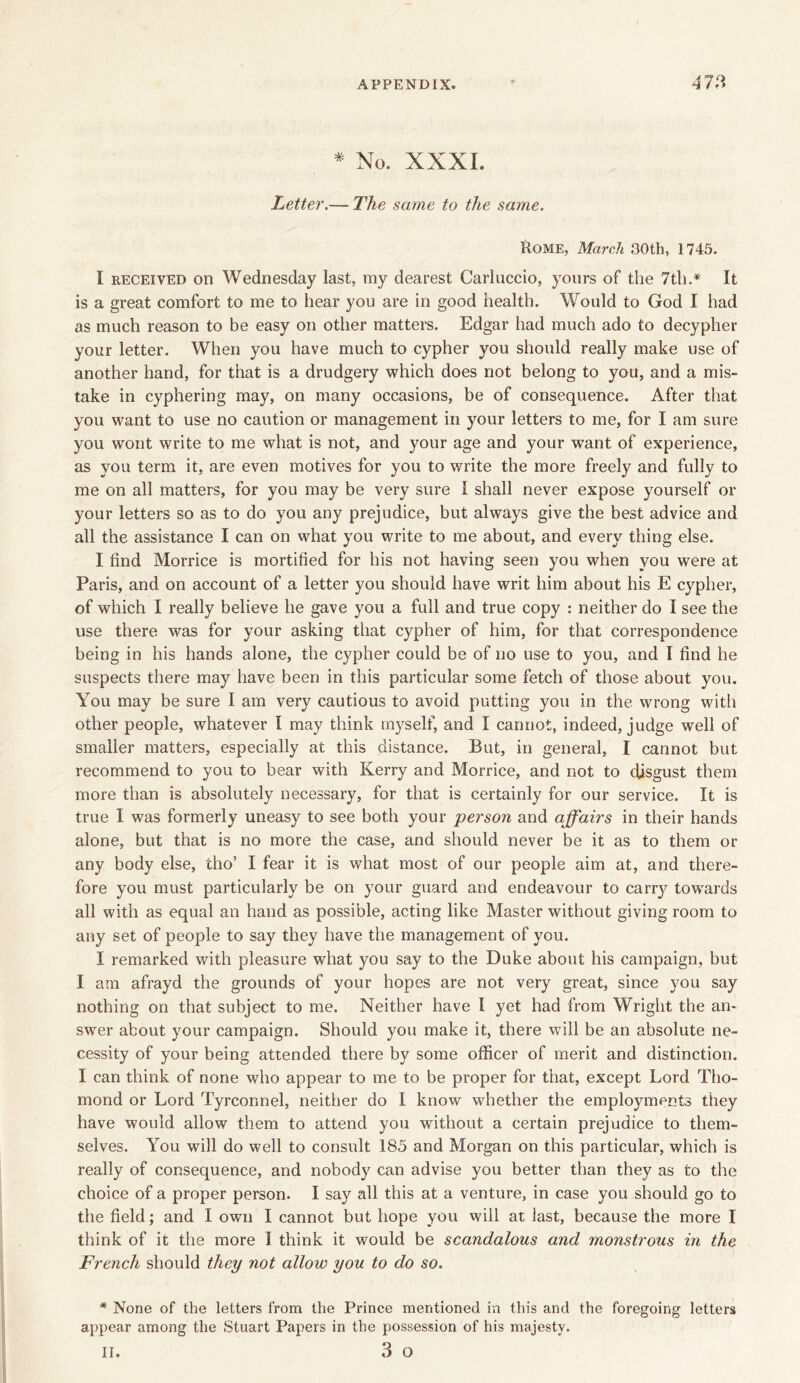 * No. XXXI. Letter.— The same to the same. Rome, March 30th, 1745. I received on Wednesday last, my dearest Carluccio, yours of the 7th.* It is a great comfort to me to hear you are in good health. Would to God I had as much reason to be easy on other matters. Edgar had much ado to decypher your letter. When you have much to cypher you should really make use of another hand, for that is a drudgery which does not belong to you, and a mis- take in cyphering may, on many occasions, be of consequence. After that you want to use no caution or management in your letters to me, for I am sure you wont write to me what is not, and your age and your w7ant of experience, as you term it, are even motives for you to write the more freely and fully to me on all matters, for you may be very sure I shall never expose yourself or your letters so as to do you any prejudice, but always give the best advice and all the assistance I can on what you write to me about, and every thing else. I find Morrice is mortified for his not having seen you when you were at Paris, and on account of a letter you should have writ him about his E cypher, of which I really believe he gave you a full and true copy : neither do I see the use there was for your asking that cypher of him, for that correspondence being in his hands alone, the cypher could be of no use to you, and I find he suspects there may have been in this particular some fetch of those about you. You may be sure I am very cautious to avoid putting you in the wrong with other people, whatever I may think myself, and I cannot, indeed, judge well of smaller matters, especially at this distance. But, in general, I cannot but recommend to you to bear with Kerry and Morrice, and not to disgust them more than is absolutely necessary, for that is certainly for our service. It is true I was formerly uneasy to see both your person and affairs in their hands alone, but that is no more the case, and should never be it as to them or any body else, tho’ I fear it is what most of our people aim at, and there- fore you must particularly be on your guard and endeavour to carry towards all with as equal an hand as possible, acting like Master without giving room to any set of people to say they have the management of you. X remarked with pleasure what you say to the Duke about his campaign, but I am afrayd the grounds of your hopes are not very great, since you say nothing on that subject to me. Neither have I yet had from Wright the an- swer about your campaign. Should you make it, there will be an absolute ne- cessity of your being attended there by some officer of merit and distinction. I can think of none who appear to me to be proper for that, except Lord Tho- mond or Lord Tyrconnel, neither do I know whether the employments they have would allow them to attend you without a certain prejudice to them- selves. You will do well to consult 185 and Morgan on this particular, which is really of consequence, and nobody can advise you better than they as to the choice of a proper person. I say all this at a venture, in case you should go to the field; and I own I cannot but hope you will at last, because the more I think of it the more I think it would be scandalous and monstrous in the French should they not allow you to do so. * None of the letters from the Prince mentioned in this and the foregoing letters appear among the Stuart Papers in the possession of his majesty. 3 o ii.