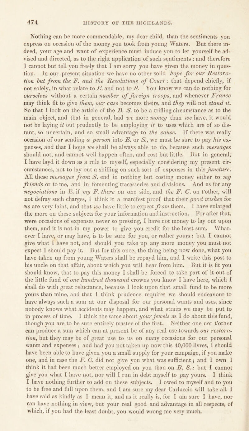 Nothing can be more commendable, my dear child, than the sentiments you express on occasion of the money you took from young Waters. But there in- deed, your age and want of experience must induce you to let yourself be ad- vised and directed, as to the right application of such sentiments ; and therefore I cannot but tell you freely that 1 am sorry you have given the money in ques- tion. In our present situation we have no other solid hope for our Restora- tion but from the F. and the Resolutions of Court: that depend chiefly, if not solely, in what relate to E* and not to S. You know we can do nothing for ourselves without a certain number of foreign troops, and whenever France may think fit to give them, our case becomes theirs, and they will not stand it. So that I look on the article of the B. S. to be a trifling circumstance as to the main object, and that in general, had toe more money than we have, it would not be laying it out prudently to be employing it to uses which are of so dis- tant, so uncertain, and so small advantage to the cause. If there wTas really occasion of our sending a person into E. or S., we must be sure to pay his ex- penses, and that I hope we shall be always able to do, because such messages should not, and canno-t well happen often, and cost but little. But in general, I have layd it down as a rule to myself, especially considering my present cir- cumstances, not to lay out a shilling on such sort of expenses in this juncture. All these messages from S. end in nothing but costing money either to my friends or to me, and in fomenting tracasseries and divisions. And as for any negociations in E. if my F. there on one side, and the F. C. on t’other, will not defray such charges, I think it a manifest proof that their good wishes for us are very faint, and that we have little to expect from them. I have enlarged the more on these subjects for your information and instruction. For after that, were occasions of expenses never so pressing, I have not money to lay out upon them, and it is not in my power to give you credit for the least sum. What- ever I have, or may have, is to be sure for you, or rather yours ; but I cannot give what I have not, and should you take up any more money you must not expect I should pay it. But for this once, the thing being now done, what you have taken up from young Waters shall be repayd him, and I write this post to his uncle on that affair, about which you will hear from him. But it is fit you should know, that to pay this money I shall be forced to take part of it out of the little fund of one hundred thousand crowns you know I have here, which I shall do with great reluctance, because I look upon that small fund to be more yours than mine, and that I think prudence requires we should endeavour to have always such a sum at our disposal for our personal wants and uses, since nobody knows what accidents may happen, and what straits we may be put to in process of time. I think the same about your jewels as I do about this fund, though you are to be sure entirely master of the first. Neither one nor t’other can produce a sum which can at present be of any real use towards our restora- tion, but they may be of great use to us on many occasions for our personal wants and expenses ; and had you not taken up now this 40,000 livres, I should have been able to have given you a small supply for your campaign, if you make one, and in case the F. C. did not give you what was sufficient.; and I own I think it had been much better employed on you than on B. S.; but I cannot give you what I have not, nor will I run in debt myself to pay yours. I think I have nothing further to add on these subjects. I owed to myself and to you to be free and full upon them, and I am sure my dear Carluccio will take all I have said as kindly as I mean it, and as it really is, for I am sure I have, nor can have nothing in view, but your real good and advantage in all respects, of which, if you had the least doubt, you would wrong me very much.