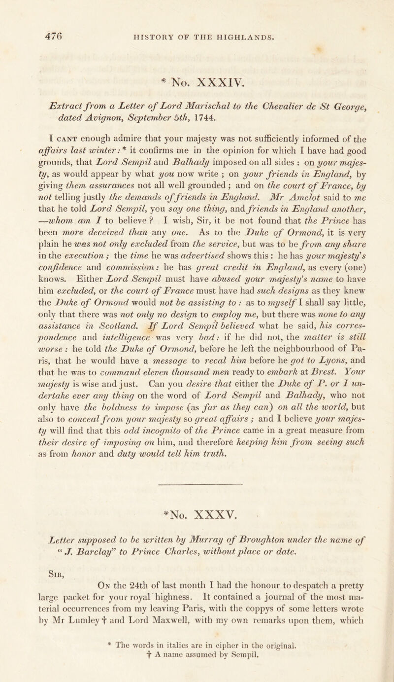 * No. XXXIV. Extract f rom, a Letter of Lord Marischal to the Chevalier de St George» dated Avignon, September 5th, 1744. I cant enough admire that your majesty was not sufficiently informed of the affairs last winter :* it confirms me in the opinion for which I have had good grounds, that Lord Sempil and Balhady imposed on all sides : on your majes- ty, as would appear by what you now write ; on your friends in England, by giving them assurances not all well grounded ; and on the court of France, by not telling justly the demands of friends in England. Mr Amelot said to me that he told Lord Sempil, you say one thing, and friends in England another, —whom am I to believe ? I wish, Sir, it be not found that the Prince has been more deceived than any one. As to the Duke of Ormond, it is very plain he was not only excluded from the service, but was to be from any share in the execution ; the time he was advertised shows this : he has your majesty's confidence and commission: he has great credit in England, as every (one) knows. Either Lord Sempil must have abused your majesty's name to have him excluded, or the court of France must have had such designs as they knew the Duke of Ormond would not be assisting to : as to myself I shall say little, only that there was not only no design to employ me, but there was none to any assistance in Scotland. If Lord Sempil believed what he said, his corres- pondence and intelligence was very bad: if he did not, the matter is still worse : he told the Duke of Ormond, before he left the neighbourhood of Pa- ris, that he would have a message to recal him before he got to Lyons, and that he was to command eleven thousand men ready to embark at Brest. Your majesty is wise and j ust. Can you desire that either the Duke of P. or I un- dertake ever any thing on the word of Lord Sempil and Balhady, who not only have the boldness to impose (as far as they can) on all the world, but also to conceal from your majesty so great affairs ; and I believe your majes- ty will find that this odd incognito of the Prince came in a great measure from their desire of imposing on him, and therefore keeping him from seeing such as from honor and duty would tell him truth. *No. XXXV. Letter supposed to be written by Murray of Broughton under the name of “ J. Barclay” to Prince Charles, without place or date. Sir, On the 24th of last month I had the honour to despatch a pretty large packet for your royal highness. It contained a journal of the most ma- terial occurrences from my leaving Paris, with the coppys of some letters wrote by Mr Lumley f and Lord Maxwell, with my own remarks upon them, which * The words in italics are in cipher in the original, f A name assumed by Sempil.