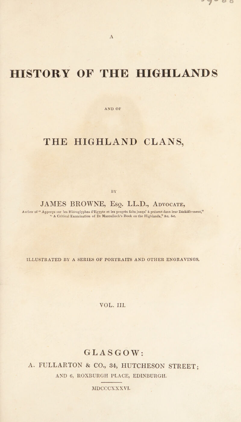 HISTORY OF THE HIGHLANDS AND OF THE HIGHLAND CLANS, BY JAMES BROWNE, Esg. LL.D., Advocate, Author of “ Appergu 5ur les Hieroglyphes d’Egypte et les progres fails jusqu’ k present dans leur Dechiftrement,” ‘‘ A Critical Examination of Dr Macculloch’s Book on the Highlands,” &c. &c. ILLUSTRATED BY A SERIES OF PORTRAITS AND OTHER ENGRAVINGS. VOL. in. GLASGOW; A. FULLARTON & CO., 84-, HUTCHESON STREET; AND 6, ROXBURGH PLACE, EDINBURGH. MDCCCXXXVI.