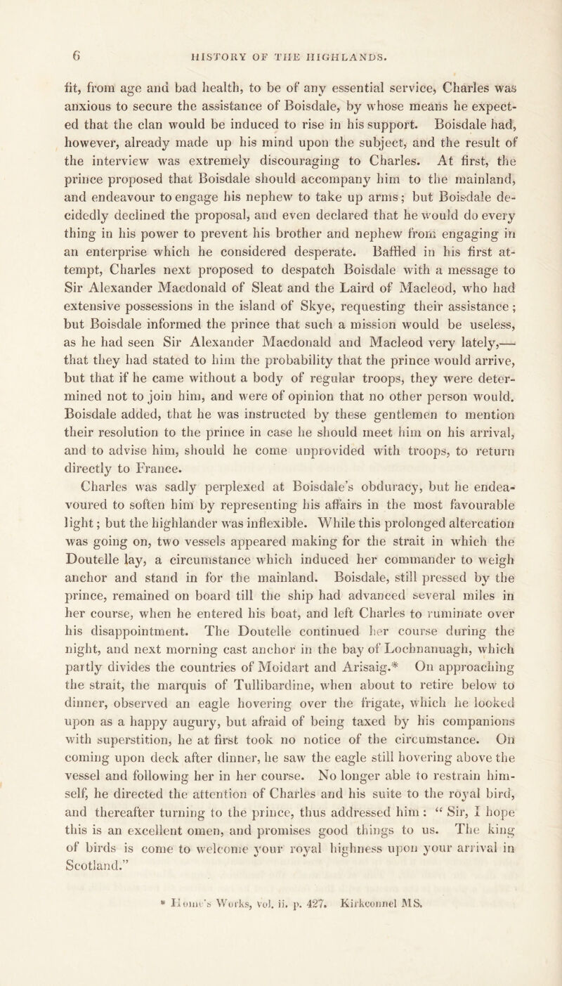 fit, from age and bad health, to be of any essential service, Charles was anxious to secure the assistance of Boisdale, by whose means he expect- ed that the clan would be induced to rise in his support. Boisdale had, however, already made up his mind upon the subject, and the result of the interview was extremely discouraging to Charles. At first, the prince proposed that Boisdale should accompany him to the mainland, and endeavour to engage his nephew to take up arms; but Bois-dale de- cidedly declined the proposal, and even declared that he would do every thing in his power to prevent his brother and nephew from engaging in an enterprise which he considered desperate. Baffled in his first at- tempt, Charles next proposed to despatch Boisdale with a message to Sir Alexander Macdonald of Sleat and the Laird of Macleod, who had extensive possessions in the island of Skye, requesting their assistance ; but Boisdale informed the prince that such a mission would be useless, as he had seen Sir Alexander Macdonald and Macleod very lately,— that they had stated to him the probability that the prince would arrive, but that if he came without a body of regular troops, they were deter- mined not to join him, and were of opinion that no other person would. Boisdale added, that he was instructed by these gentlemen to mention their resolution to the prince in case he should meet him on his arrival, and to advise him, should he come unprovided with troops, to return directly to France. Charles was sadly perplexed at Boisdaie’s obduracy, but he endea- voured to soften him by representing his affairs in the most favourable light; but the highlander was inflexible. While this prolonged altercation was going on, two vessels appeared making for the strait in which the Doutelle lay, a circumstance which induced her commander to weigh anchor and stand in for the mainland. Boisdale, still pressed by the prince, remained on board till the ship had advanced several miles in her course, when he entered his boat, and left Charles to ruminate over his disappointment. The Doutelle continued her course during the night, and next morning cast anchor in the bay of Lochnanuagh, which partly divides the countries of Moidart and Arisaig.* On approaching the strait, the marquis of Tullibarcline, when about to retire below to dinner, observed an eagle hovering over the frigate, which he looked upon as a happy augury, but afraid of being taxed by his companions with superstition, he at first took no notice of the circumstance. On coming upon deck after dinner, he saw the eagle still hovering above the vessel and following her in her course. No longer able to restrain him- self, he directed the attention of Charles and his suite to the royal bird, and thereafter turning to the prince, thus addressed him : “ Sir, I hope this is an excellent omen, and promises good things to us. The king of birds is come to welcome your royal highness upon your ari ival in Scotland.” Works, VoJ. ij. 427. Kiikconnel iMS.