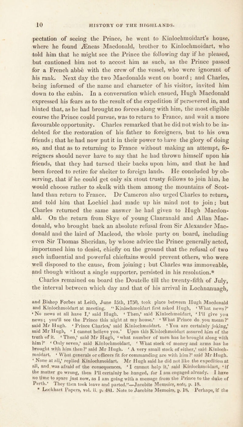 pectation of seeing the Prince, he went to Kinlochmoidart’s house, where he found ^neas Macdonald, brother to Kinlochmoidart, who told him that he might see the Prince the following day if he pleased, but cautioned him not to accost him as such, as the Prince passed for a French abbe with the crew of the vessel, who were ignorant of his rank. Next day the two Macdonalds went on board ; and Charles, being informed of the name and character of his visitor, invited him down to the cabin. In a conversation which ensued, Hugh Macdonald expressed his fears as to the result of the expedition if persevered in, and hinted that, as he had brought no forces along with him, the most eligible course the Prince could pursue, was to return to France, and wait a more favourable opportunity. Charles remarked that he did not wish to be in- debted for the restoration of his father to foreigners, but to his own friends ; that he had now put it in their power to have the glory of doing so, and that as to returning to France without making an attempt, fo- reigners should never have to say that he had thrown himself upon his friends, that they had turned their backs upon him, and that he had been forced to retire for shelter to foreign lands. He concluded bj^ ob- serving, that if he could get only six stout trusty fellows to join him, he would choose rather to skulk with them among the mountains of Scot- land than return to France. Dr Cameron also urged Charles to return, and told him that Lochiel had made up his mind not to join ; but Charles returned the same answer he had given to Hugh Macdon- ald. On the return from Skye of young Clanranald and Allan Mac- donald, who brought back an absolute refusal from Sir Alexander Mac- donald and the laird of Macleod, the whole party on board, including even Sir Thomas Sheridan, by whose advice the Prince generally acted, importuned him to desist, chiefly on the ground that the refusal of two such influential and powerful chieftains would prevent others, who were well disposed to the cause, from joining ; but Charles was immoveable, and though without a single supporter, persisted in his resolution.* Charles remained on board the Doutelle till the twenty-fifth of July, the interval between which day and that of his arrival in Lochnanuagh, and Bishop Forbes at Leith, June 15th, 1750, took place between Hugh Macdonald and Kinlochmoidart at meeting. “ Kinlochmoidart first asked Hugh, ‘What news?’ ‘No news at all have I,’ said Hugh, ‘Then,’ said Kinlochmoidart, ‘I’ll give you news; you’ll see the Prince this night at my house.’ ‘ What Prince do you mean ?’ said Mr Hugh. ‘Prince Charles,’ said Kinlochmoidart. ‘You are certainly joking,’ said Mr Hugh, ‘ I cannot believe you.’ Upon this Kinlochmoidart assured him of tlie truth of it. ‘ Then,’ said Mr Hugh, ‘ what number of men has he brought along with him?’ ‘ Onlj’’seven,’ said Kinlochmoidart. ‘ What stock of money and arms has he brought with him then?’ said Mr Hugh. ‘ A very small stock of either,’ said Kinloch- moidart. ‘ What generals or officers fit for commanding are with him?’ said Mr Hugh. ‘ None at all,’ replied Kinlochmoidart. Mr Hugh said he did not like the expedition at all, and was afraid of the consequences. ‘I cannot help it,’ said Kinlochmoidart, ‘if the matter go wrong, then I’ll certainly be hanged, for I am engaged already. I have no time to spare just now, as I am going with a message from the Prince to the duke of Perth.’ They then took leave and parted,”—Jacobite Memoirs, note, p. 18, * Lockhart Papers, vol. ii. p. 481. Note to Jacobite Memoirs, p. 18. Perhaps, if the