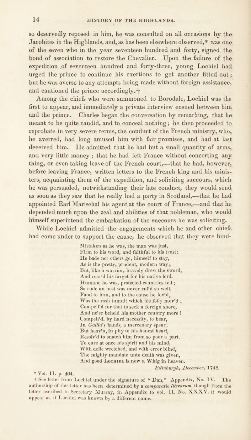 SO deservedly reposed in him, he was consulted on all occasions by the Jacobites in the Highlands, and, as has been elsewhere observed,* was one of the seven who in the year seventeen hundred and forty, signed the bond of association to restore the Chevalier. Upon the failure of the expedition of seventeen hundred and forty-three, young Lochiel had urged the prince to continue his exertions to get another fitted out; but he was averse to any attempts being made without foreign assistance, and cautioned the prince accordingly, f Among the chiefs who were summoned to Borodale, Lochiel was the first to appear, and immediately a private interview ensued between him and the prince. Charles began the conversation by remarking, that he meant to be quite candid, and to conceal nothing; he then proceeded to reprobate in very severe terms, the conduct of the French ministry, who, he averred, had long amused him with fair promises, and had at last deceived him. He admitted that he had but a small quantity of arms, and very little money ; that he had left France without concerting any thing, or even taking leave of the French court,—that he had, however, before leaving France, written letters to the French king and his minis- ters, acquainting them of the expedition, and soliciting succours, which he was persuaded, notwithstanding their late conduct, they would send as soon as they saw that he really had a party in Scotland,—that he had appointed Earl Marischal his agent at the court of France,—and that he depended much upon the zeal and abilities of that nobleman, who would himself superintend the embarkation of the succours he was soliciting. While Lochiel admitted the engagements which he and other chiefs had come under to support the cause, he observed that they were bind- Mistaken as he was, the man was just, Firm to his word, and faithful to his trust; He bade not others go, himself to stay. As is the pretty, prudent, modern way *, But, like a warrior, bravely drew the sword. And rear’d his target for his native lord. Humane he was, protected countries tell; So rude an host was never rul’d so well. Fatal to him, and to the cause he lov’d. Was the rash tumult which his folly mov’d ; Compell’d for that to seek a foreign shore. And ne’er beheld his mother country more ! Compell’d, by hard necessity, to bear. In Gallia’s bands, a mercenary spear! But heav’n, in pity to his honest heart. Resolv’d to snatch him from so poor a part. To cure at once his spirit and his mind, With exile wretched, and with error blind. The mighty mandate unto death was given, And good Lochiel is now a Whig in heaven. Edinburgh, December, 1748. * Vol. II. p. 404. t See letter from Lochiel under the signature of “ Dan,” Appendix, No. IV. The authorship of this letter has been determined by a comparatio literarum, though from the letter ascribed to Secretary Murray, in Appendix to vol. II. No. XXXV. it would appear as if Lochiel was known by a different name.