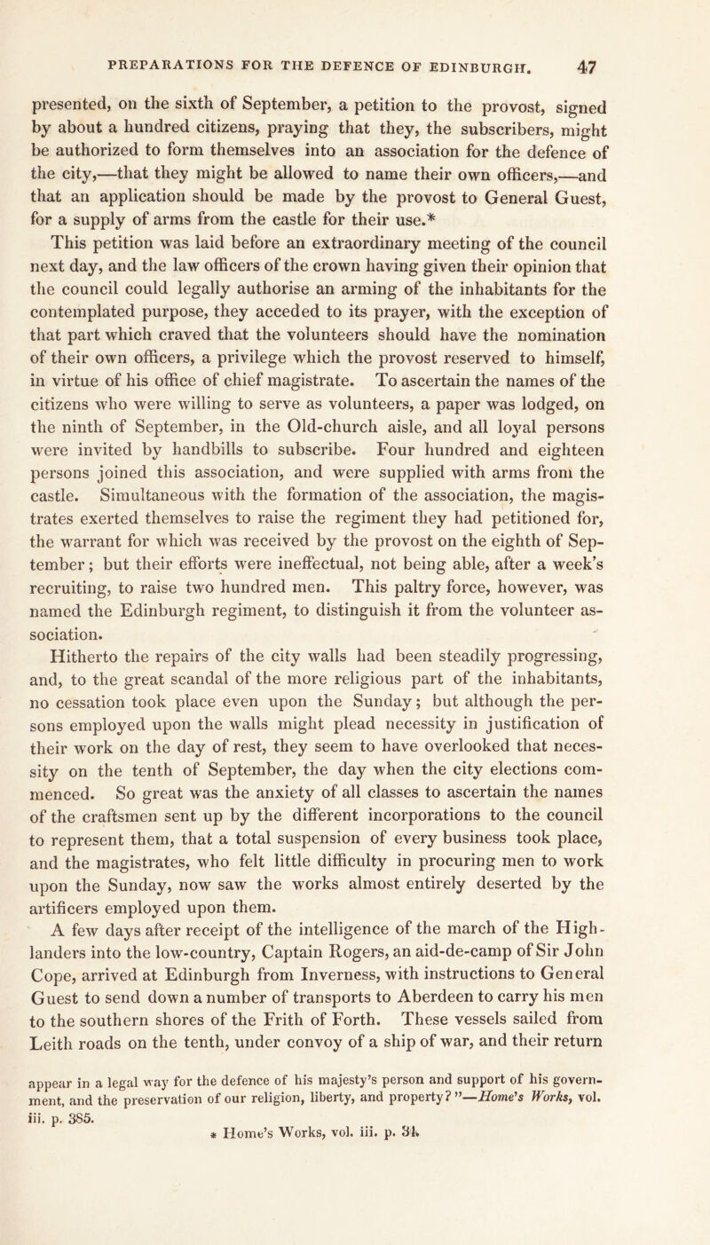 presented, on the sixth of September, a petition to the provost, signed by about a hundred citizens, praying that they, the subscribers, might be authorized to form themselves into an association for the defence of the city,—that they might be allowed to name their own officers,—and that an application should be made by the provost to General Guest, for a supply of arms from the castle for their use.* This petition was laid before an extraordinary meeting of the council next day, and the law officers of the crown having given their opinion that the council could legally authorise an arming of the inhabitants for the contemplated purpose, they acceded to its prayer, with the exception of that part which craved that the volunteers should have the nomination of their own officers, a privilege which the provost reserved to himself, in virtue of his office of chief magistrate. To ascertain the names of the citizens who were willing to serve as volunteers, a paper was lodged, on the ninth of September, in the Old-church aisle, and all loyal persons were invited by handbills to subscribe. Four hundred and eighteen persons joined this association, and were supplied with arms from the castle. Simultaneous with the formation of the association, the magis- trates exerted themselves to raise the regiment they had petitioned for, the warrant for which was received by the provost on the eighth of Sep- tember ; but their efforts were ineffectual, not being able, after a week’s recruiting, to raise two hundred men. This paltry force, however, was named the Edinburgh regiment, to distinguish it from the volunteer as- sociation. Hitherto the repairs of the city walls had been steadily progressing, and, to the great scandal of the more religious part of the inhabitants, no cessation took place even upon the Sunday; but although the per- sons employed upon the walls might plead necessity in justification of their work on the day of rest, they seem to have overlooked that neces- sity on the tenth of September, the day when the city elections com- menced. So great was the anxiety of all classes to ascertain the names of the craftsmen sent up by the different incorporations to the council to represent them, that a total suspension of every business took place, and the magistrates, who felt little difficulty in procuring men to work upon the Sunday, now saw the works almost entirely deserted by the artificers employed upon them. A few days after receipt of the intelligence of the march of the High- landers into the low-country. Captain Rogers, an aid-de-camp of Sir John Cope, arrived at Edinburgh from Inverness, with instructions to General Guest to send down a number of transports to Aberdeen to carry his men to the southern shores of the Frith of Forth. These vessels sailed from Leith roads on the tenth, under convoy of a ship of war, and their return appear in a legal way for the defence of his majesty’s person and support of his govern- ment, and the preservation of our religion, liberty, and property ?”—Home’s Works, vol. iii. p, 385.