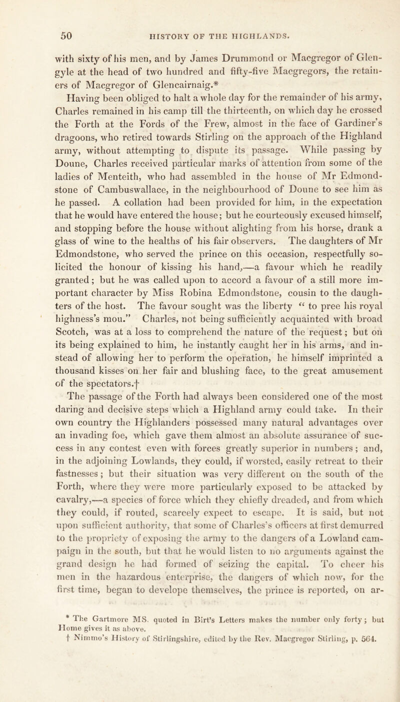 with sixty of his men, and by James Drummond or Macgregor of Glen- gyle at the head of two hundred and fifty-five Macgregors, the retain- ers of Macgregor of Glencairnaig.* Having been obliged to halt a whole day for the remainder of his army, Charles remained in his camp till the thirteenth, on which day he crossed the Forth at the Fords of the Frew, almost in the face of Gardiner s dragoons, who retired towards Stirling on the approach of the Highland army, without attempting to dispute its passage. While passing by Doune, Charles received particular marks of attention from some of the ladies of Menteith, who had assembled in the house of Mr Edmond- stone of Cambuswallace, in the neighbourhood of Doune to see him as he passed. A collation had been provided for him, in the expectation that he would have entered the house; but he courteously excused himself, and stopping before the house without alighting from his horse, drank a glass of wine to the healths of his fair observers. The daughters of Mr Edmondstone, who served the prince on this occasion, respectfully so- licited the honour of kissing his hand,—a favour which he readily granted; but he was called upon to accord a favour of a still more im- portant character by Miss Robina Edmondstone, cousin to the daugh- ters of the host. The favour sought was the liberty to pree his rojml highness’s mou.” Charles, not being sufficiently acquainted with broad Scotch, was at a loss to comprehend the nature of the request; but on its being explained to him, he instantly caught her in his arms, and in- stead of allowing her to perform the operation, he himself imprinted a thousand kisses on her fair and blushing face, to the great amusement of the spectators.! The passage of the Forth had always been considered one of the most daring and decisive steps which a Highland army could take. In their own country the Highlanders possessed many natural advantages over an invading foe, which gave them almost an absolute assurance of suc- cess in any contest even with forces greatly superior in numbers; and, in the adjoining Lowlands, they could, if worsted, easily retreat to their fastnesses; but their situation was very different on the south of the Forth, where they were more particularly exposed to be attacked by cavalry,—a species of force which they chiefly dreaded, and from which they could, if routed, scarcely expect to escape. It is said, but not upon sufficient authority, that some of Charles's officers at first demurred to the propriety of exposing the army to the dangers of a Lowland cam- paign in the south, but that he would listen to no arguments against the grand design he had formed of seizing the capital. To cheer his men in the hazardous enterprise, the dangers of which now, for the first time, began to develope themselves, the prince is reported, on ar- * The Gartmore MS, quoted in Birt’s Letters makes the number only forty; but Home gives it as above. f Nimmo’s History of Stirlingshire, edited by the Rev. Macgregor Stirling, p. 5C4.