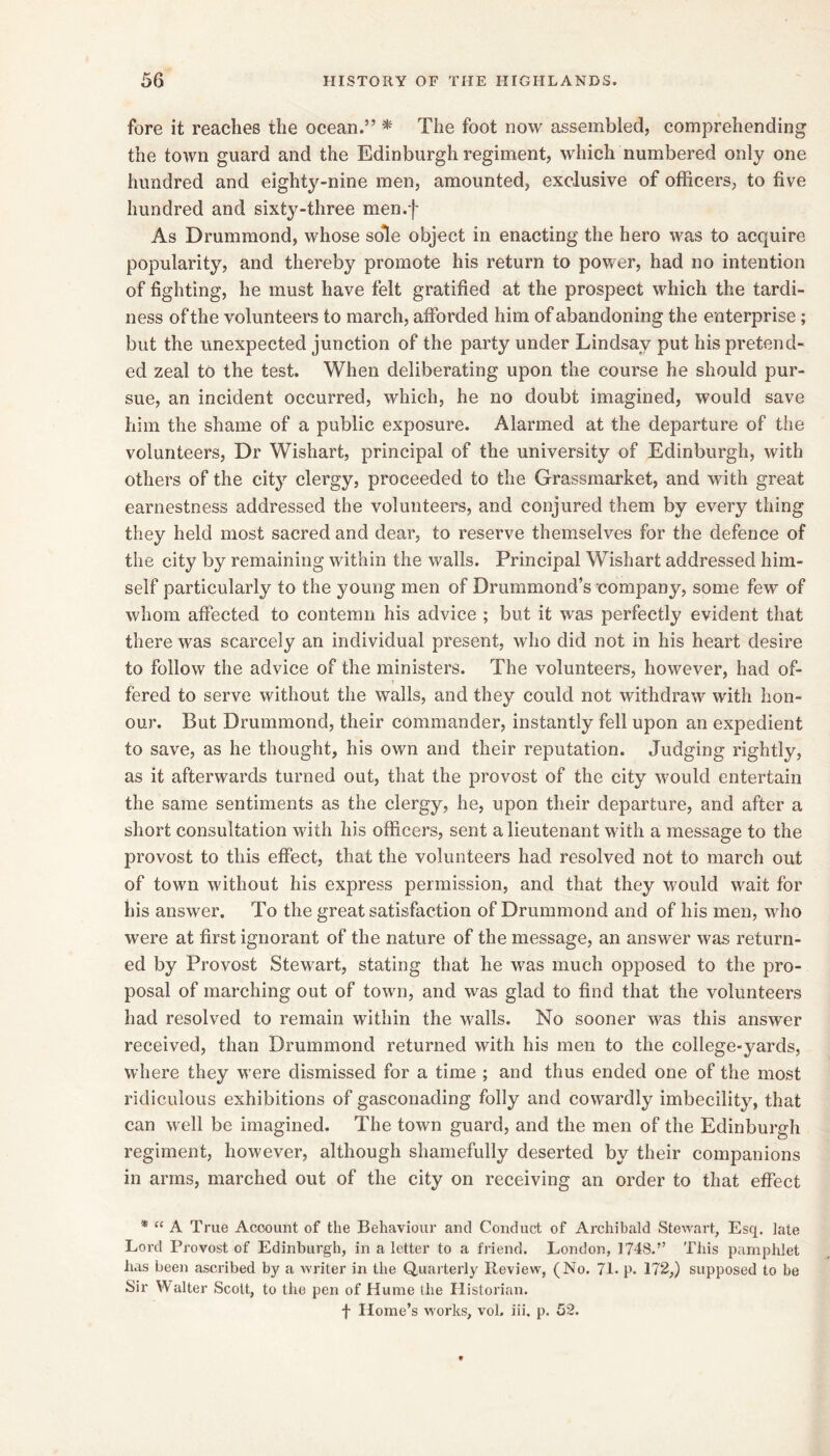 fore it reaches the ocean.” ^ The foot now assembled, comprehending the town guard and the Edinburgh regiment, which numbered only one hundred and eighty-nine men, amounted, exclusive of officers, to five hundred and sixty-three men.f As Drummond, whose sole object in enacting the hero was to acquire popularity, and thereby promote his return to power, had no intention of fighting, he must have felt gratified at the prospect which the tardi- ness of the volunteers to march, afforded him of abandoning the enterprise; but the unexpected junction of the party under Lindsay put his pretend- ed zeal to the test. When deliberating upon the course he should pur- sue, an incident occurred, which, he no doubt imagined, would save him the shame of a public exposure. Alarmed at the departure of the volunteers. Dr Wishart, principal of the university of Edinburgh, with others of the city clergy, proceeded to the Grassmarket, and with great earnestness addressed the volunteers, and conjured them by every thing they held most sacred and dear, to reserve themselves for the defence of the city by remaining within the walls. Principal Wishart addressed him- self particularly to the young men of Drummond’s company, some few of whom affected to contemn his advice ; but it w'as perfectly evident that there was scarcely an individual present, who did not in his heart desire to follow the advice of the ministers. The volunteers, however, had of- fered to serve without the walls, and they could not withdraw with hon- our. But Drummond, their commander, instantly fell upon an expedient to save, as he thought, his own and their reputation. Judging rightly, as it afterwards turned out, that the provost of the city would entertain the same sentiments as the clergy, he, upon their departure, and after a short consultation with his officers, sent a lieutenant with a message to the provost to this effect, that the volunteers had resolved not to march out of town without his express permission, and that they would wait for his answer. To the great satisfaction of Drummond and of his men, who were at first ignorant of the nature of the message, an answer was return- ed by Provost Stewart, stating that he was much opposed to the pro- posal of marching out of town, and was glad to find that the volunteers had resolved to remain within the walls. No sooner was this answer received, than Drummond returned with his men to the college-yards, where they were dismissed for a time ; and thus ended one of the most ridiculous exhibitions of gasconading folly and cowardly imbecility, that can well be imagined. The town guard, and the men of the Edinburgh regiment, however, although shamefully deserted by their companions in arms, marched out of the city on receiving an order to that effect * “ A True Account of the Behaviour and Conduct of Archibald Stewart, Esq. late Lord Provost of Edinburgh, in a letter to a friend. London, 1748.” This pamphlet has been ascribed by a writer in the Quarterly Review, (No. 71. p. 172,) supposed to be Sir Walter Scott, to the pen of Hume the Historian.