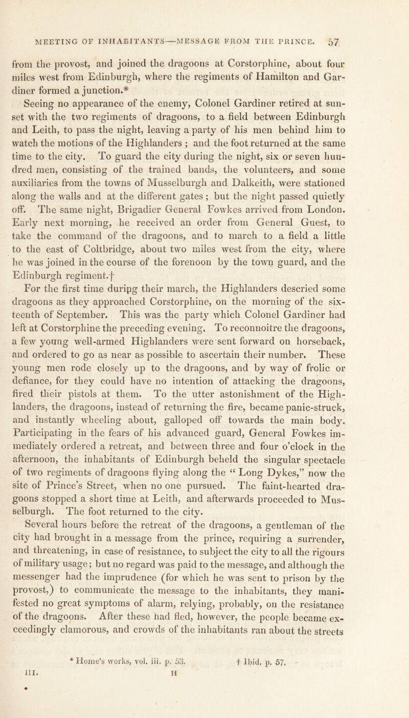 from the provost, and joined the dragoons at Corstorphine, about four miles west from Edinburgh, where the regiments of Hamilton and Gar- diner formed a junction.* Seeing no appearance of the enemy, Colonel Gardiner retired at sun- set with the two regiments of dragoons, to a field between Edinburgh and Leith, to pass the night, leaving a party of his men behind him to watch the motions of the Highlanders ; and the foot returned at the same time to the city. To guard the city during the night, six or seven hun- dred men, consisting of the trained bands, the volunteers, and some auxiliaries from the towns of Musselburgh and Dalkeith, were stationed along the walls and at the different gates; but the night passed quietly off. The same night. Brigadier General Fowkes arrived from London. Early next morning, he received an order from General Guest, to take the command of the dragoons, and to march to a field a little to the east of Coitbridge, about two miles west from the city, where he was joined in the course of the forenoon by the town guard, and the Edinburgh regiment.f For the first time duripg their march, the Highlanders descried some dragoons as they approached Corstorphine, on the morning of the six- teenth of September. This was the part^’^ which Colonel Gardiner had left at Corstorphine the preceding evening. To reconnoitre the dragoons, a few young well-armed Highlanders were sent forward on horseback, and ordered to go as near as possible to ascertain their number. These young men rode closely up to the dragoons, and by way of frolic or defiance, for they could have no intention of attacking the dragoons, fired their pistols at them. To the utter astonishment of the High- landers, the dragoons, instead of returning the fire, became panic-struck, and instantly wheeling about, galloped off towards the main body. Participating in the fears of his advanced guard. General Fowkes im- mediately ordered a retreat, and between three and four o’clock in the afternoon, the inhabitants of Edinburgh beheld the singular spectacle of two regiments of dragoons flying along the ‘‘ Long Dykes,” now the site of Prince’s Street, when no one pursued. The faint-hearted dra- goons stopped a short time at Leith, and afterwards proceeded to Mus- selburgh. The foot returned to the city. Several hours before the retreat of the dragoons, a gentleman of the eity had brought in a message from the prince, requiring a surrender, and threatening, in case of resistance, to subject the city to all the rigours of military usage; but no regard was paid to the message, and although the messenger had the imprudence (for which he was sent to prison by tlie provost,) to communicate the message to the inhabitants, they mani- fested no great symptoms of alarm, relying, probably, on the resistance of the dragoons. After these had fled, however, the people became ex- ceedingly clamorous, and crowds of the inhabitants ran about the streets HI. H