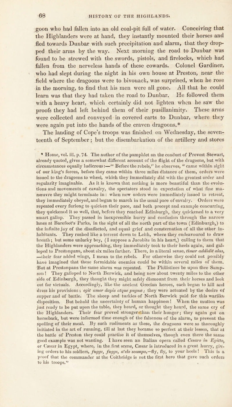 goon who had fallen into an old coal-pit full of water. Conceiving that the Highlanders were at hand, they instantly mounted their horses and fled towards Dunbar with such precipitation and alarm, that they drop- ped their arms by the way. Next morning the road to Dunbar was found to be strewed with the swords, pistols, and firelocks, which had fallen from the nerveless hands of these cowards. Colonel Gardiner, who had slept during the night in his own bouse at Preston, near the field where the dragoons were to bivouack, was surprised, when he rose in the morning, to find that his men were all gone. All that he could learn was that they had taken the road to Dunbar. He followed them with a heavy heart, which certainly did not lighten when he saw the proofs they had left behind them of their pusillanimity. These arms were collected and conveyed in covered carts to Dunbar, where they were again put into the hands of the craven dragoons.* The landing of Cope’s troops was finished on Wednesday, the seven- teenth of September; but the disembarkation of the artillery and stores * Home, vol. iiL p. 74. The author of the pamphlet on the conduct of Provost Stewart, already quoted, gives a somewhat different account of the flight of the dragoons, but with circumstances equally ludicrous:—“ Before the rebels,’’ he observes, “’came within sight of our king’s forces, before they came within three miles distance of them, orders were issued to the dragoons to wheel, which they immediately did with the greatest order and regularity imaginable. As it is known that nothing is more beautiful than the evolu- tions and movements of cavalry, the spectators stood in expectation of what fine ma- noeuvre tlrey might terminate in: when new orders were immediately issued to retreat, they immediately obeyed, and began to march in the usual pace of cavalry. Orders were repeated every furlong to quicken their pace, and both precept and example concurring, they quickened it so well, that, before they reached Edinburgh, they quickened to a very smart gallop. They passed in inexpressible hurry and confusion through the narrow lanes at Barefoot’s Parks, in the sight of all the north part of the town (Edinburgh,) to the infinite joy of the disaffected, and equal grief and consternation of all the other in- habitants. They rushed like a torrent down to Leith, where they endeavoured to draw breath; but some unlucky boy, (I suppose a Jacobite in his heart,) calling to them that the Highlanders were approaching, they immediately took to their heels again, and gal- loped to Prestonpans, about six miles farther. There, in a literal sense, thnor addidit alas, —their fear added wings, I mean to the rebels. For otherwise they could not possibly have imagined that these formidable enemies could be within several miles of them. But at Prestonpans the same alarm was repeated. The Plxilistines be upon thee Samp- son ! They galloped to North Berwick, and being now about twenty miles to the other side of Edinburgh, they thought they might safely dismount from their horses and look out for victuals. Accordingly, like the ancient Grecian heroes, each began to kill and dress his provisions; egit amor dapis atquepugnce; they were actuated by the desire of supper and of battle. The sheep and turkies of North Berwick paid for this w'arlik'e disposition. But behold the uncertainty of human happiness! When the mutton was just ready to be put upon the table, they heard, or thought they heard, the same cry of the Flighlanders. Their fear proved stronger*ithan their hunger; they again got on horseback, but were informed time enough of the folseness of the alarm, to prevent the spoiling of their meal. By such rudiments as these, the dragoons w'ere so thoroughly initiated in the art of running, till at last they became so perfect at their lesson, tliat at tlie battle of Preston they could practise it of themselves, though even there the same good example was not wanting. I have seen an Italian opera called Cesaro in Egiito, or Caesar in Egypt, where, in the first scene, Caesar is introduced in a great hurry, giv- ing orders to his soldiers, fugge, fngge, a'elo scawjpo,—fly, fly, to your heels ! This is a proof that the commander at the Coltbridge is not the first hero that gave such orders to his troops.”